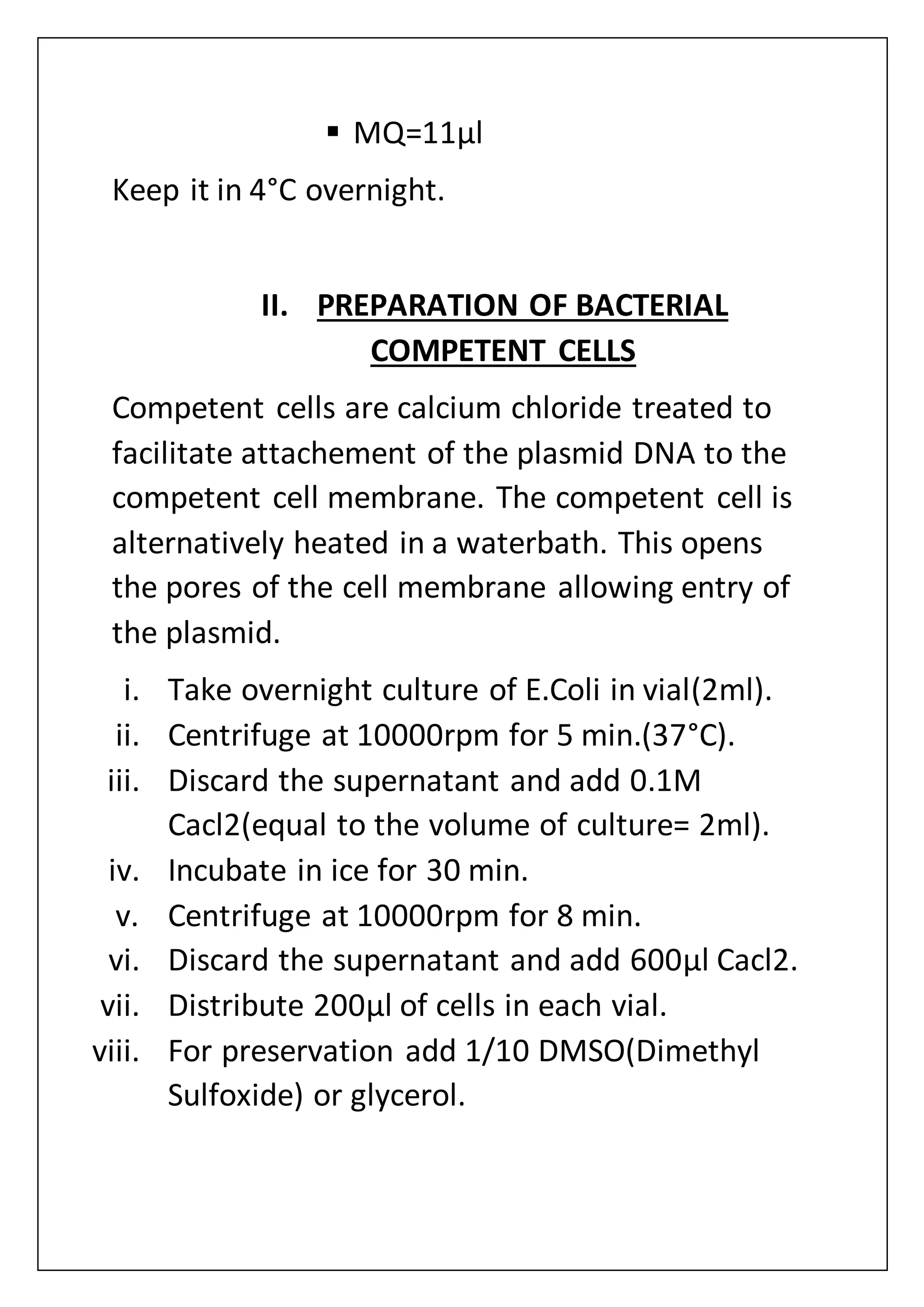  MQ=11µl
Keep it in 4°C overnight.
II. PREPARATION OF BACTERIAL
COMPETENT CELLS
Competent cells are calcium chloride treated to
facilitate attachement of the plasmid DNA to the
competent cell membrane. The competent cell is
alternatively heated in a waterbath. This opens
the pores of the cell membrane allowing entry of
the plasmid.
i. Take overnight culture of E.Coli in vial(2ml).
ii. Centrifuge at 10000rpm for 5 min.(37°C).
iii. Discard the supernatant and add 0.1M
Cacl2(equal to the volume of culture= 2ml).
iv. Incubate in ice for 30 min.
v. Centrifuge at 10000rpm for 8 min.
vi. Discard the supernatant and add 600µl Cacl2.
vii. Distribute 200µl of cells in each vial.
viii. For preservation add 1/10 DMSO(Dimethyl
Sulfoxide) or glycerol.
 
