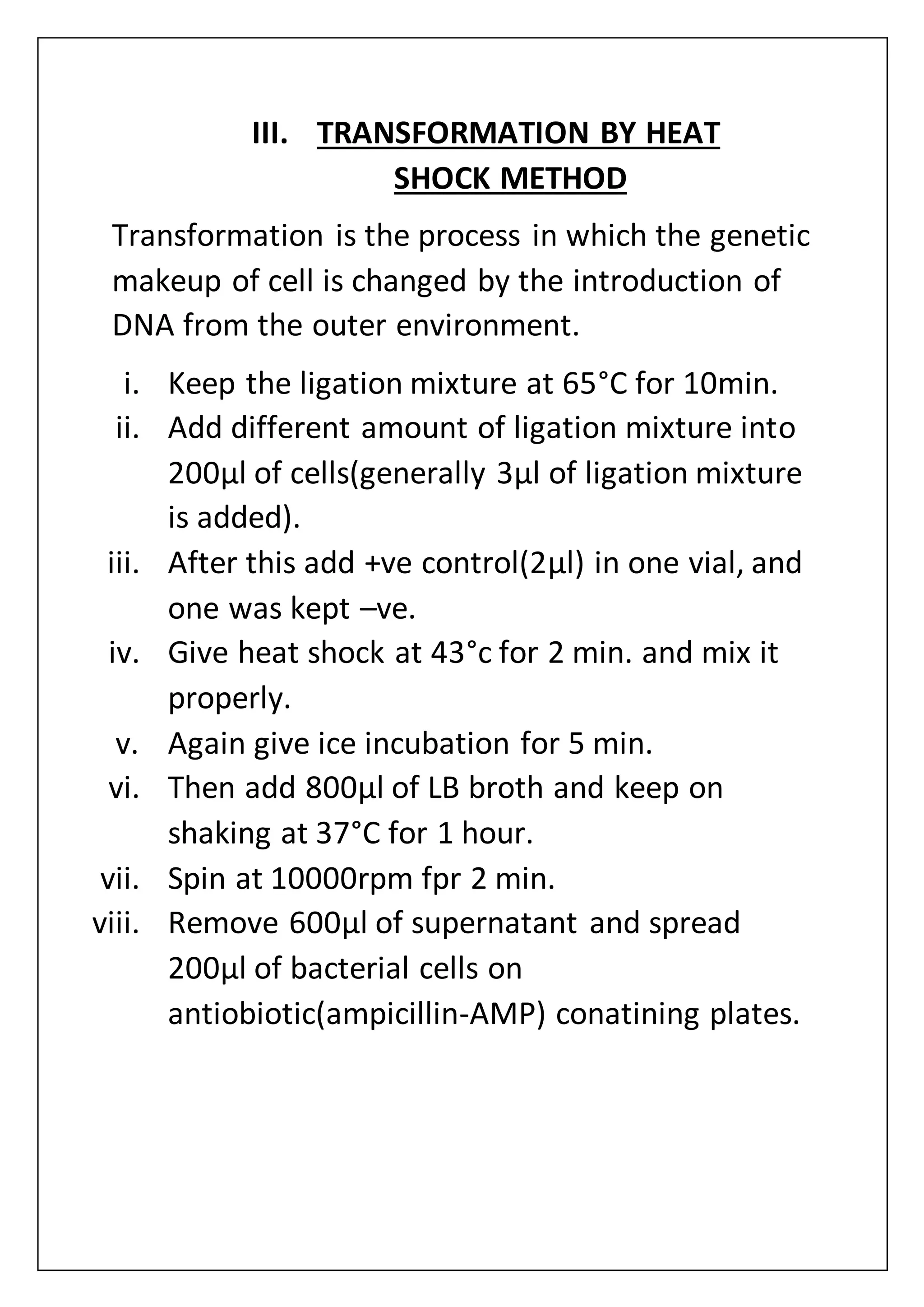 III. TRANSFORMATION BY HEAT
SHOCK METHOD
Transformation is the process in which the genetic
makeup of cell is changed by the introduction of
DNA from the outer environment.
i. Keep the ligation mixture at 65°C for 10min.
ii. Add different amount of ligation mixture into
200µl of cells(generally 3µl of ligation mixture
is added).
iii. After this add +ve control(2µl) in one vial, and
one was kept –ve.
iv. Give heat shock at 43°c for 2 min. and mix it
properly.
v. Again give ice incubation for 5 min.
vi. Then add 800µl of LB broth and keep on
shaking at 37°C for 1 hour.
vii. Spin at 10000rpm fpr 2 min.
viii. Remove 600µl of supernatant and spread
200µl of bacterial cells on
antiobiotic(ampicillin-AMP) conatining plates.
 