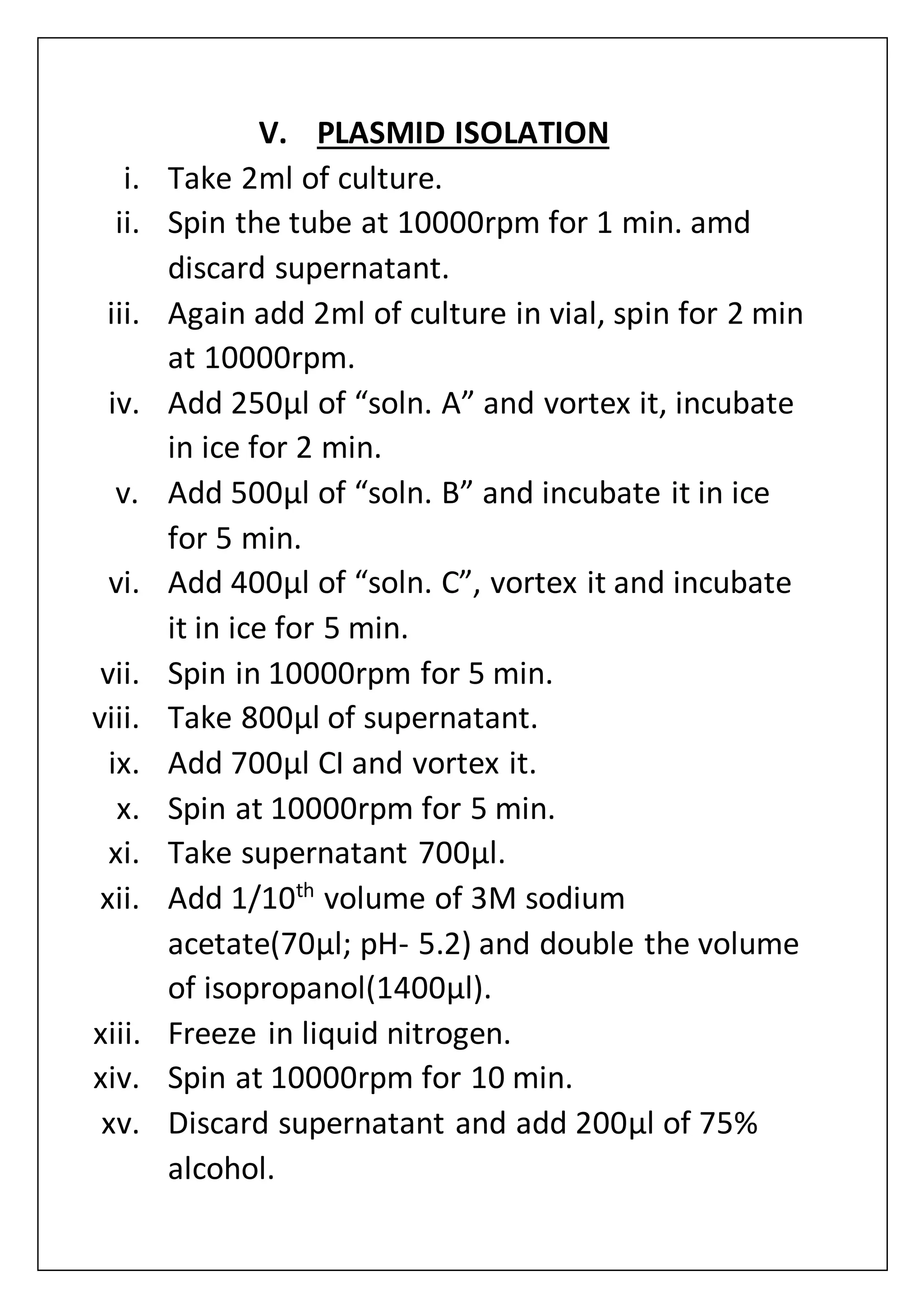 V. PLASMID ISOLATION
i. Take 2ml of culture.
ii. Spin the tube at 10000rpm for 1 min. amd
discard supernatant.
iii. Again add 2ml of culture in vial, spin for 2 min
at 10000rpm.
iv. Add 250µl of “soln. A” and vortex it, incubate
in ice for 2 min.
v. Add 500µl of “soln. B” and incubate it in ice
for 5 min.
vi. Add 400µl of “soln. C”, vortex it and incubate
it in ice for 5 min.
vii. Spin in 10000rpm for 5 min.
viii. Take 800µl of supernatant.
ix. Add 700µl CI and vortex it.
x. Spin at 10000rpm for 5 min.
xi. Take supernatant 700µl.
xii. Add 1/10th
volume of 3M sodium
acetate(70µl; pH- 5.2) and double the volume
of isopropanol(1400µl).
xiii. Freeze in liquid nitrogen.
xiv. Spin at 10000rpm for 10 min.
xv. Discard supernatant and add 200µl of 75%
alcohol.
 
