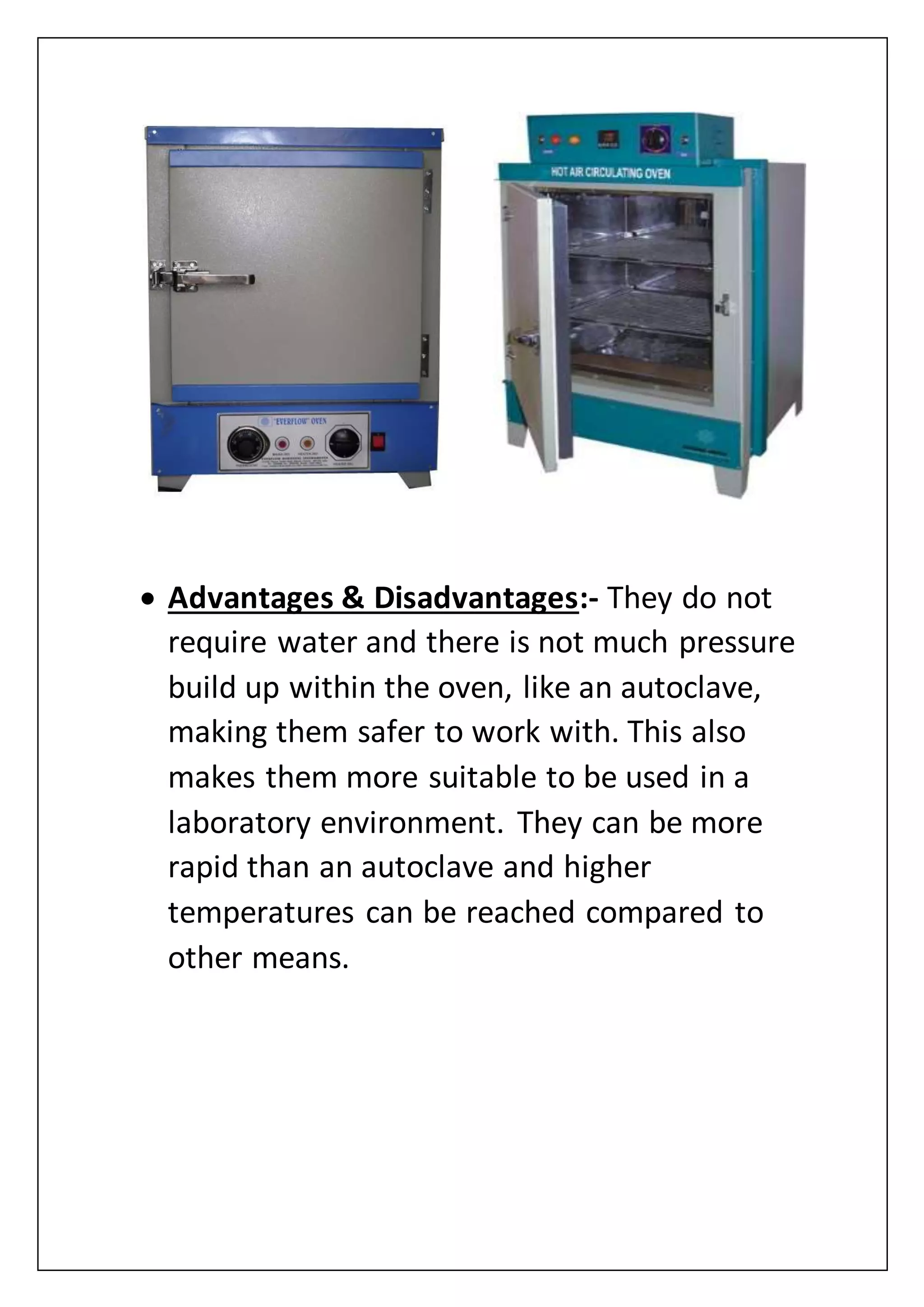  Advantages & Disadvantages:- They do not
require water and there is not much pressure
build up within the oven, like an autoclave,
making them safer to work with. This also
makes them more suitable to be used in a
laboratory environment. They can be more
rapid than an autoclave and higher
temperatures can be reached compared to
other means.
 