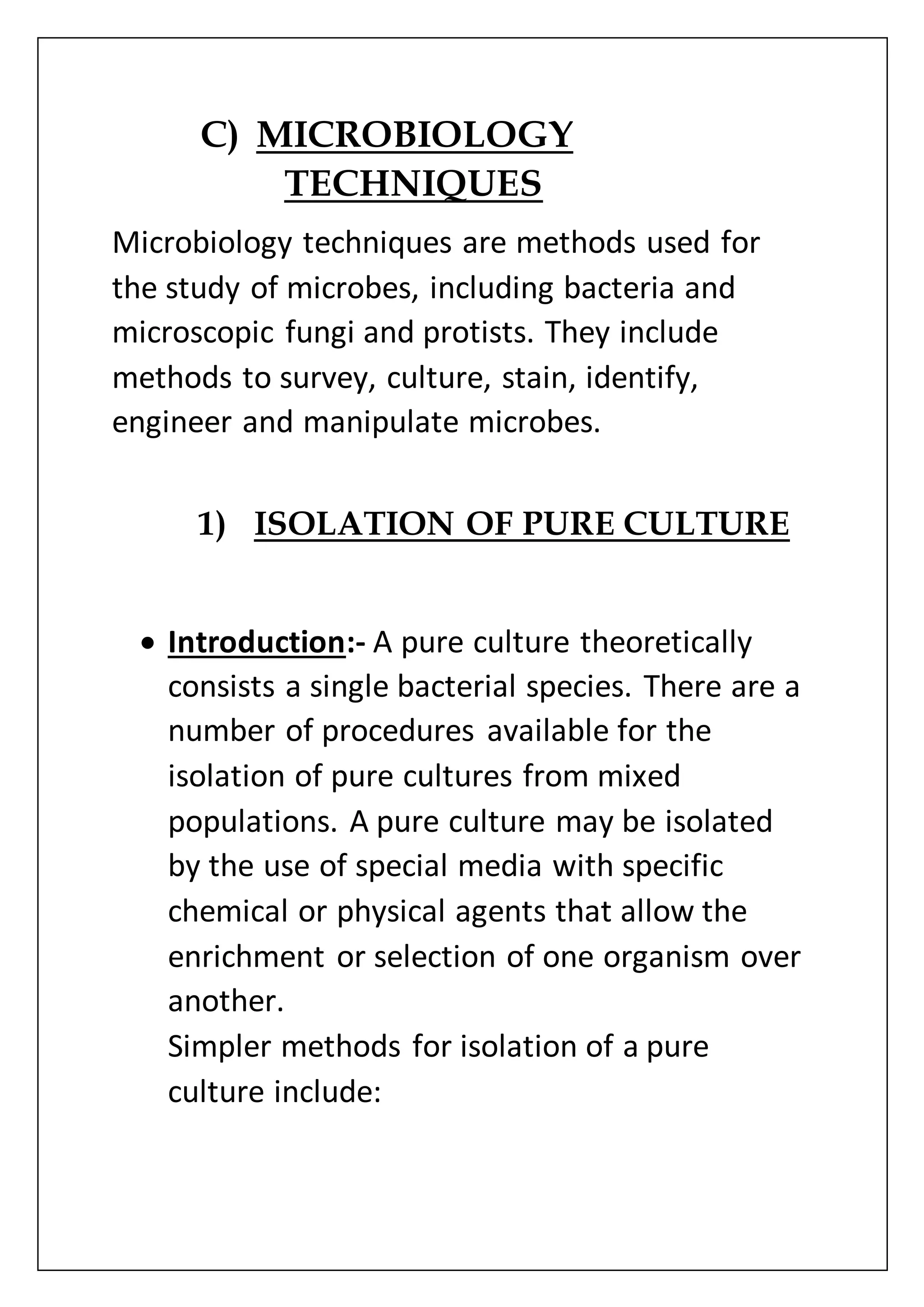 C) MICROBIOLOGY
TECHNIQUES
Microbiology techniques are methods used for
the study of microbes, including bacteria and
microscopic fungi and protists. They include
methods to survey, culture, stain, identify,
engineer and manipulate microbes.
1) ISOLATION OF PURE CULTURE
 Introduction:- A pure culture theoretically
consists a single bacterial species. There are a
number of procedures available for the
isolation of pure cultures from mixed
populations. A pure culture may be isolated
by the use of special media with specific
chemical or physical agents that allow the
enrichment or selection of one organism over
another.
Simpler methods for isolation of a pure
culture include:
 