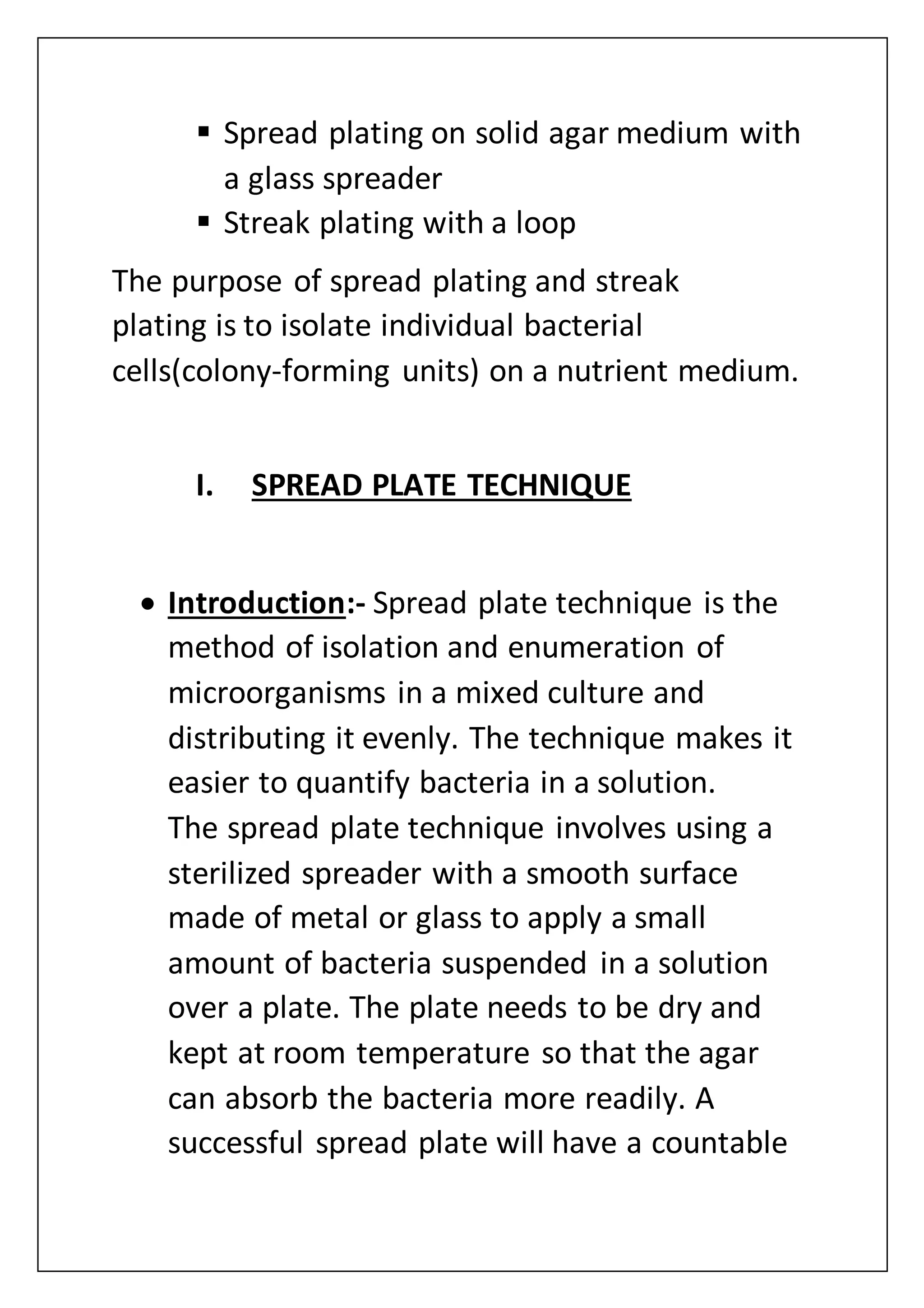  Spread plating on solid agar medium with
a glass spreader
 Streak plating with a loop
The purpose of spread plating and streak
plating is to isolate individual bacterial
cells(colony-forming units) on a nutrient medium.
I. SPREAD PLATE TECHNIQUE
 Introduction:- Spread plate technique is the
method of isolation and enumeration of
microorganisms in a mixed culture and
distributing it evenly. The technique makes it
easier to quantify bacteria in a solution.
The spread plate technique involves using a
sterilized spreader with a smooth surface
made of metal or glass to apply a small
amount of bacteria suspended in a solution
over a plate. The plate needs to be dry and
kept at room temperature so that the agar
can absorb the bacteria more readily. A
successful spread plate will have a countable
 