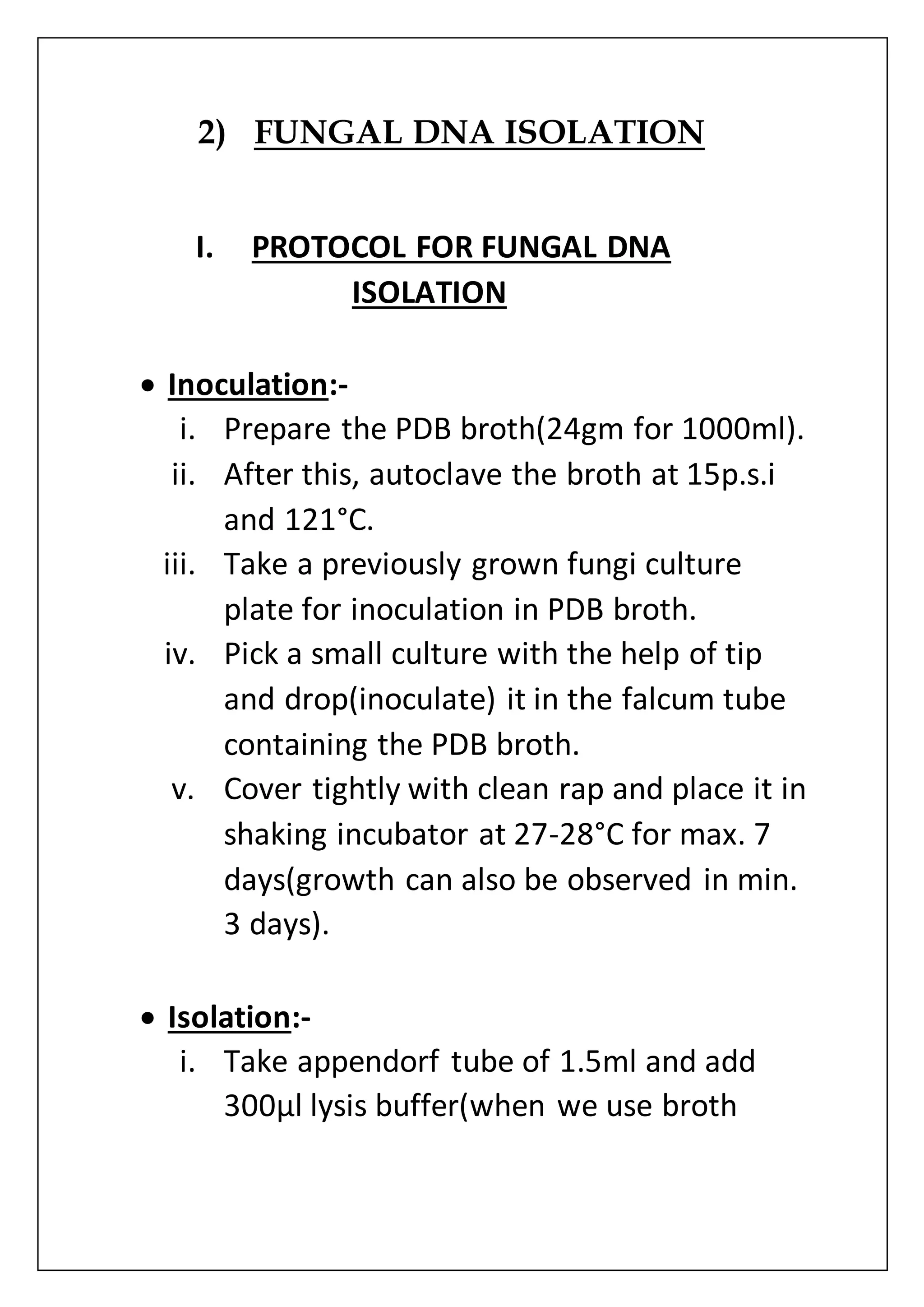 2) FUNGAL DNA ISOLATION
I. PROTOCOL FOR FUNGAL DNA
ISOLATION
 Inoculation:-
i. Prepare the PDB broth(24gm for 1000ml).
ii. After this, autoclave the broth at 15p.s.i
and 121°C.
iii. Take a previously grown fungi culture
plate for inoculation in PDB broth.
iv. Pick a small culture with the help of tip
and drop(inoculate) it in the falcum tube
containing the PDB broth.
v. Cover tightly with clean rap and place it in
shaking incubator at 27-28°C for max. 7
days(growth can also be observed in min.
3 days).
 Isolation:-
i. Take appendorf tube of 1.5ml and add
300µl lysis buffer(when we use broth
 