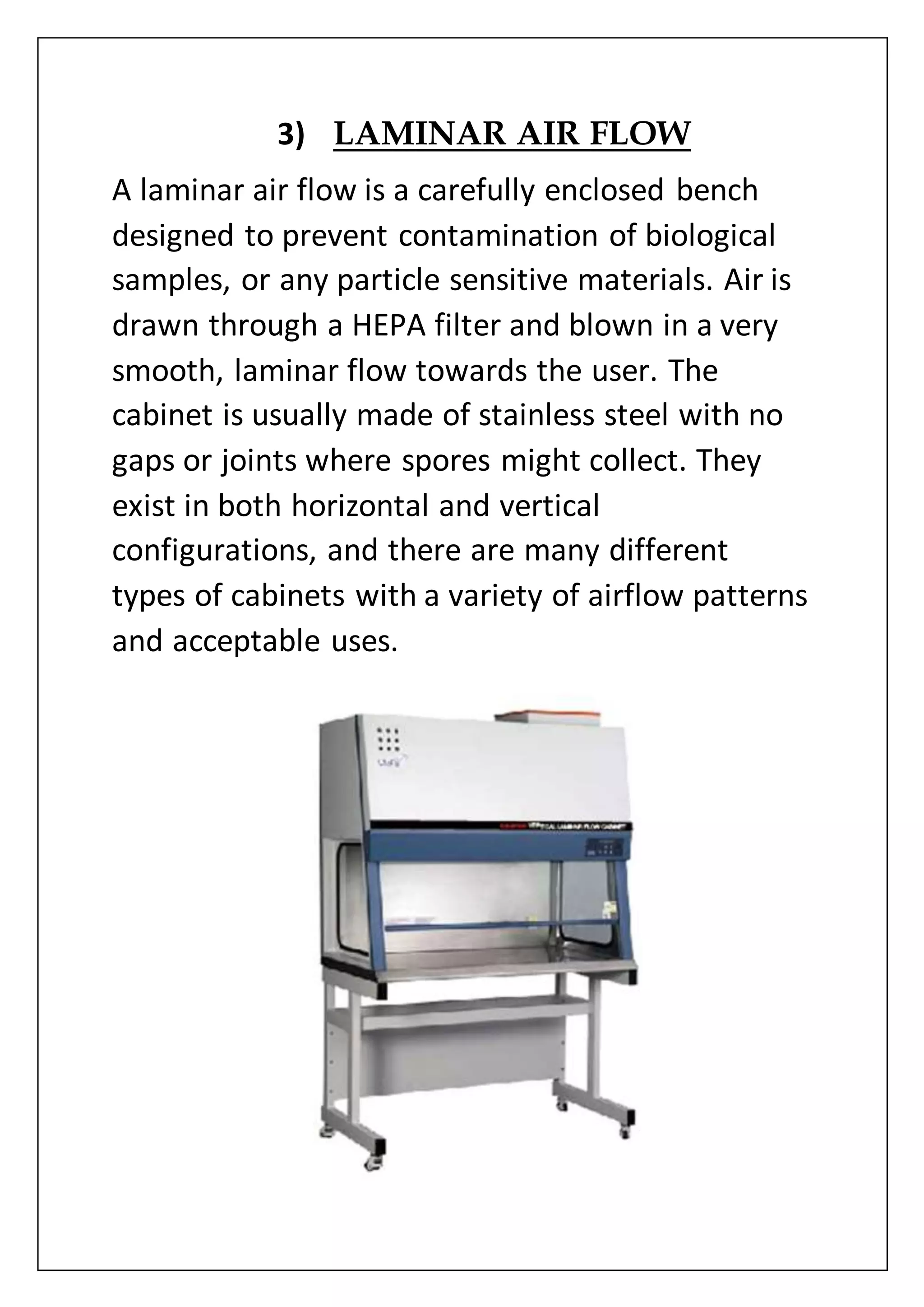3) LAMINAR AIR FLOW
A laminar air flow is a carefully enclosed bench
designed to prevent contamination of biological
samples, or any particle sensitive materials. Air is
drawn through a HEPA filter and blown in a very
smooth, laminar flow towards the user. The
cabinet is usually made of stainless steel with no
gaps or joints where spores might collect. They
exist in both horizontal and vertical
configurations, and there are many different
types of cabinets with a variety of airflow patterns
and acceptable uses.
 