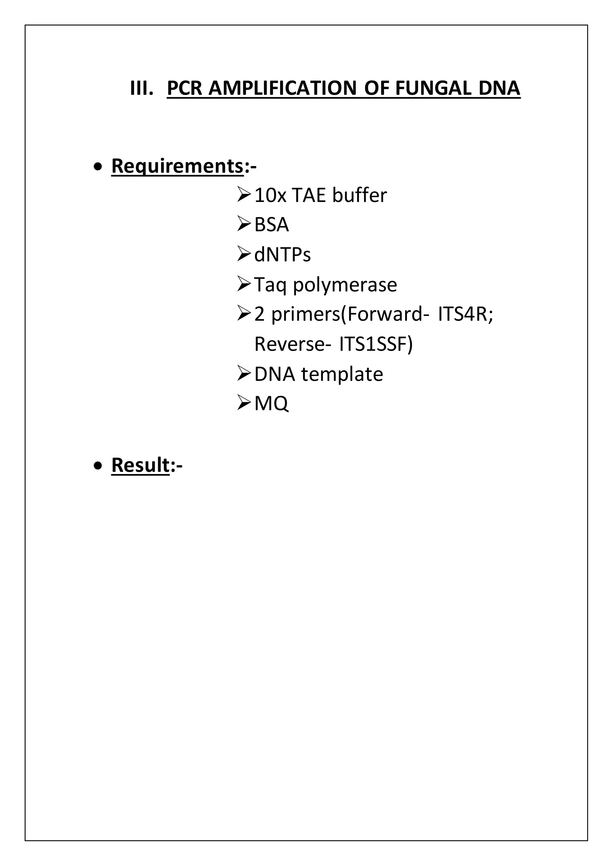 III. PCR AMPLIFICATION OF FUNGAL DNA
 Requirements:-
10x TAE buffer
BSA
dNTPs
Taq polymerase
2 primers(Forward- ITS4R;
Reverse- ITS1SSF)
DNA template
MQ
 Result:-
 