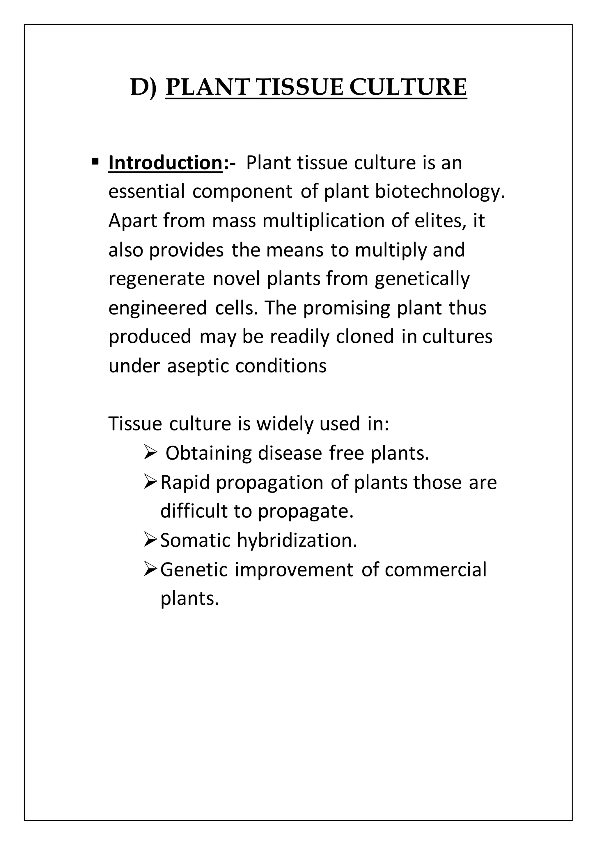 D) PLANT TISSUE CULTURE
 Introduction:- Plant tissue culture is an
essential component of plant biotechnology.
Apart from mass multiplication of elites, it
also provides the means to multiply and
regenerate novel plants from genetically
engineered cells. The promising plant thus
produced may be readily cloned in cultures
under aseptic conditions
Tissue culture is widely used in:
 Obtaining disease free plants.
Rapid propagation of plants those are
difficult to propagate.
Somatic hybridization.
Genetic improvement of commercial
plants.
 