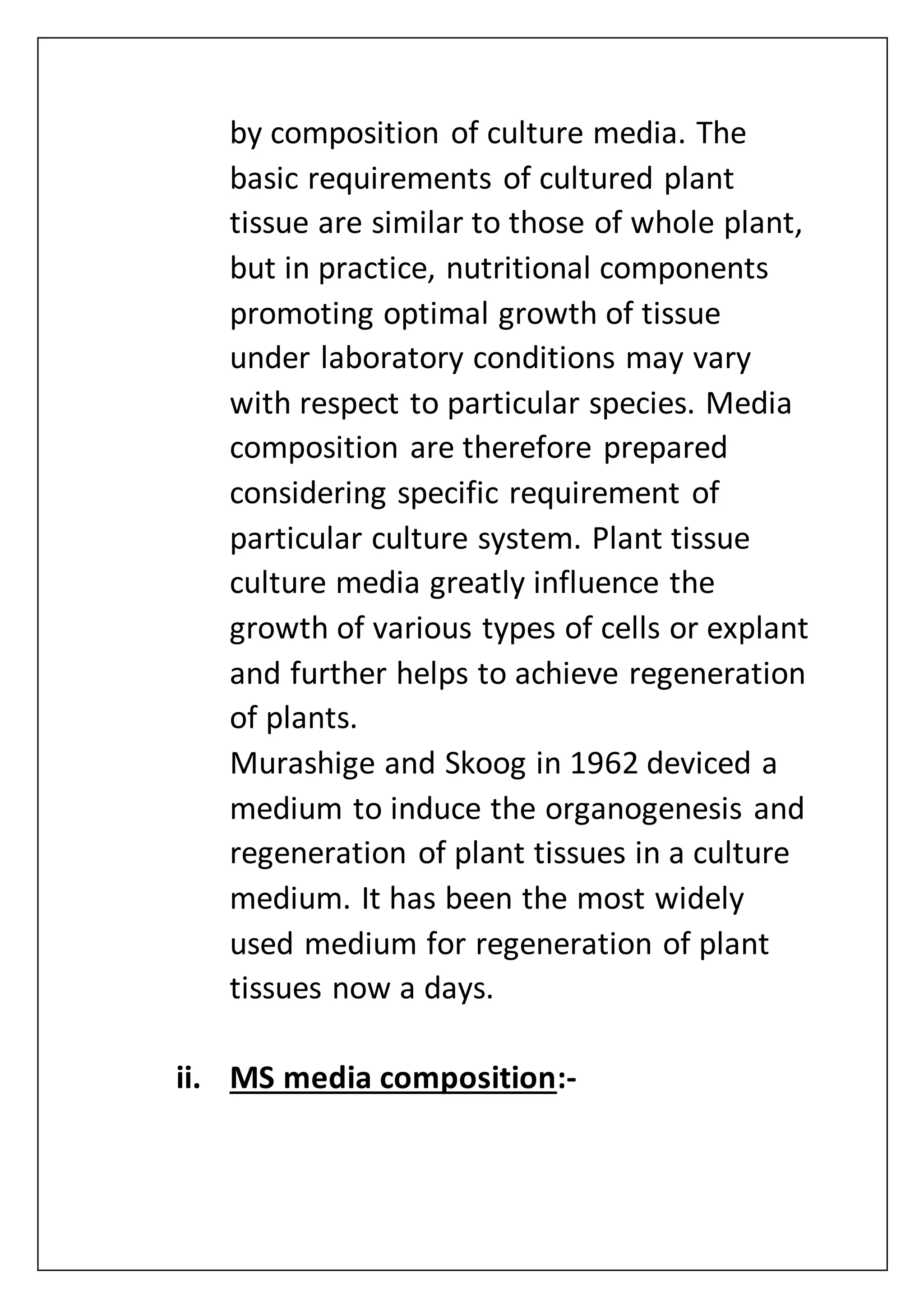 by composition of culture media. The
basic requirements of cultured plant
tissue are similar to those of whole plant,
but in practice, nutritional components
promoting optimal growth of tissue
under laboratory conditions may vary
with respect to particular species. Media
composition are therefore prepared
considering specific requirement of
particular culture system. Plant tissue
culture media greatly influence the
growth of various types of cells or explant
and further helps to achieve regeneration
of plants.
Murashige and Skoog in 1962 deviced a
medium to induce the organogenesis and
regeneration of plant tissues in a culture
medium. It has been the most widely
used medium for regeneration of plant
tissues now a days.
ii. MS media composition:-
 