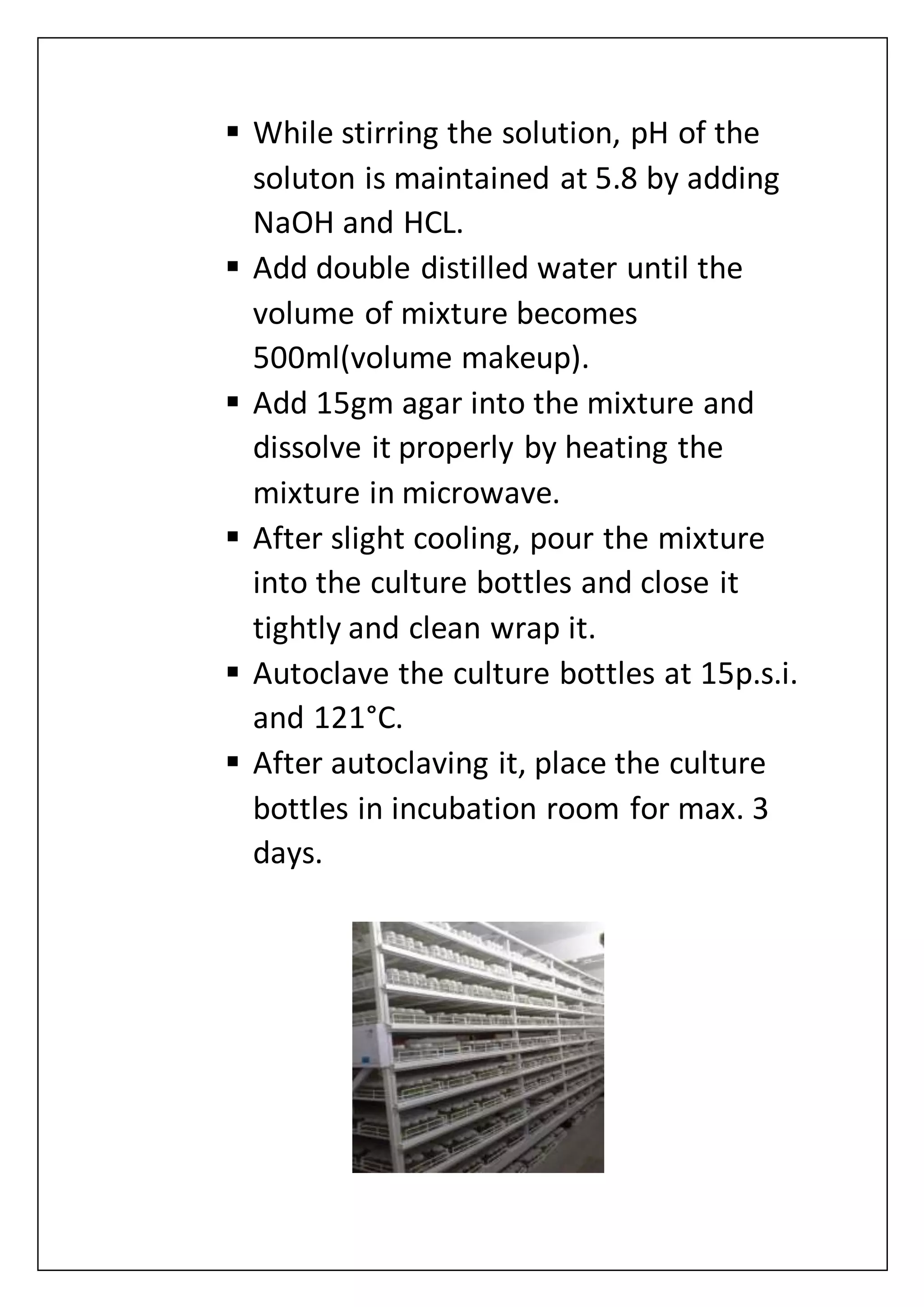  While stirring the solution, pH of the
soluton is maintained at 5.8 by adding
NaOH and HCL.
 Add double distilled water until the
volume of mixture becomes
500ml(volume makeup).
 Add 15gm agar into the mixture and
dissolve it properly by heating the
mixture in microwave.
 After slight cooling, pour the mixture
into the culture bottles and close it
tightly and clean wrap it.
 Autoclave the culture bottles at 15p.s.i.
and 121°C.
 After autoclaving it, place the culture
bottles in incubation room for max. 3
days.
 