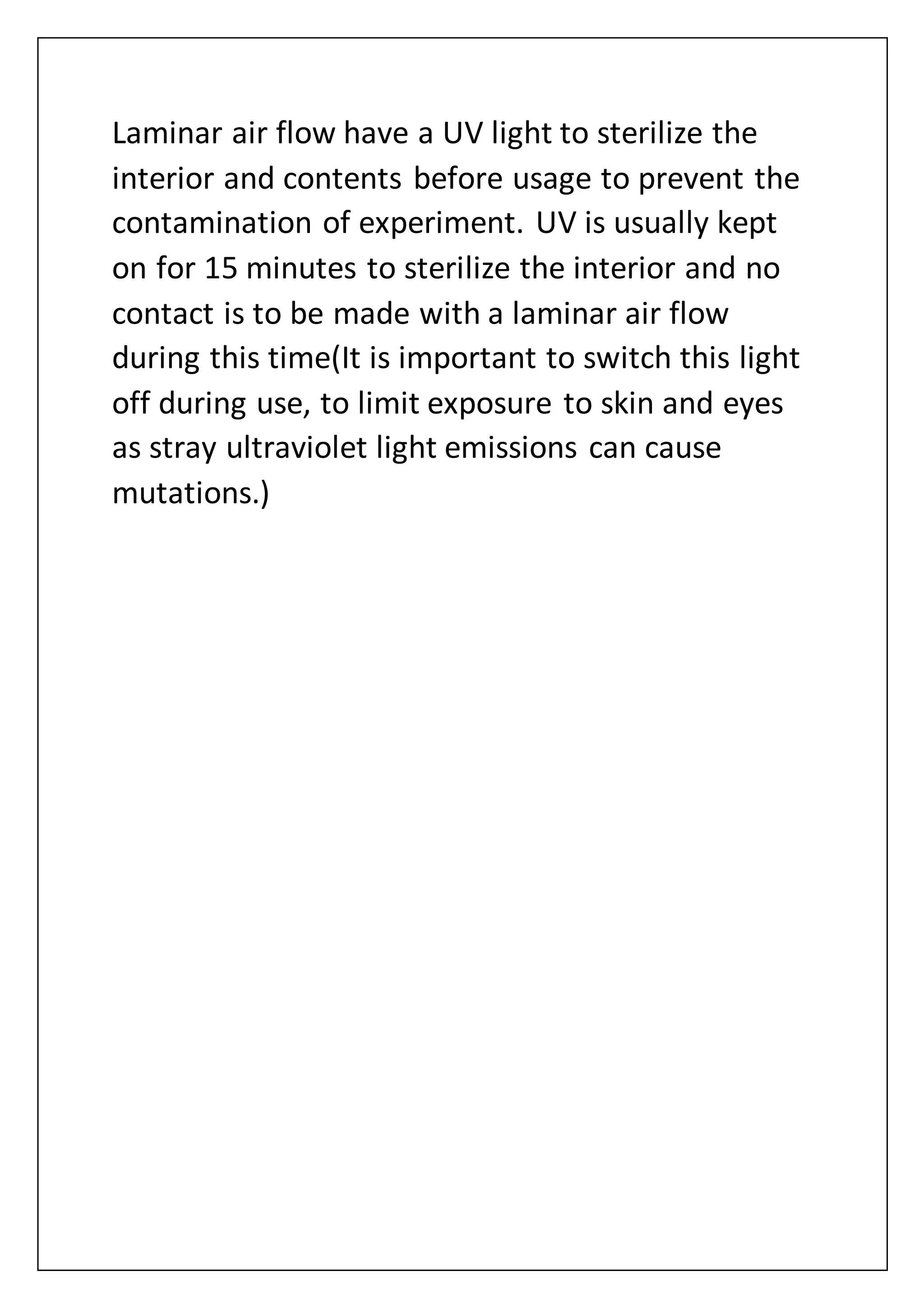 Laminar air flow have a UV light to sterilize the
interior and contents before usage to prevent the
contamination of experiment. UV is usually kept
on for 15 minutes to sterilize the interior and no
contact is to be made with a laminar air flow
during this time(It is important to switch this light
off during use, to limit exposure to skin and eyes
as stray ultraviolet light emissions can cause
mutations.)
 