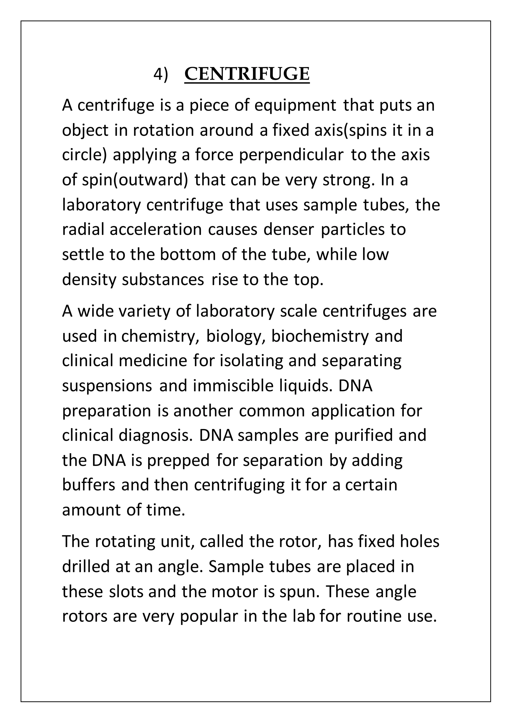 4) CENTRIFUGE
A centrifuge is a piece of equipment that puts an
object in rotation around a fixed axis(spins it in a
circle) applying a force perpendicular to the axis
of spin(outward) that can be very strong. In a
laboratory centrifuge that uses sample tubes, the
radial acceleration causes denser particles to
settle to the bottom of the tube, while low
density substances rise to the top.
A wide variety of laboratory scale centrifuges are
used in chemistry, biology, biochemistry and
clinical medicine for isolating and separating
suspensions and immiscible liquids. DNA
preparation is another common application for
clinical diagnosis. DNA samples are purified and
the DNA is prepped for separation by adding
buffers and then centrifuging it for a certain
amount of time.
The rotating unit, called the rotor, has fixed holes
drilled at an angle. Sample tubes are placed in
these slots and the motor is spun. These angle
rotors are very popular in the lab for routine use.
 