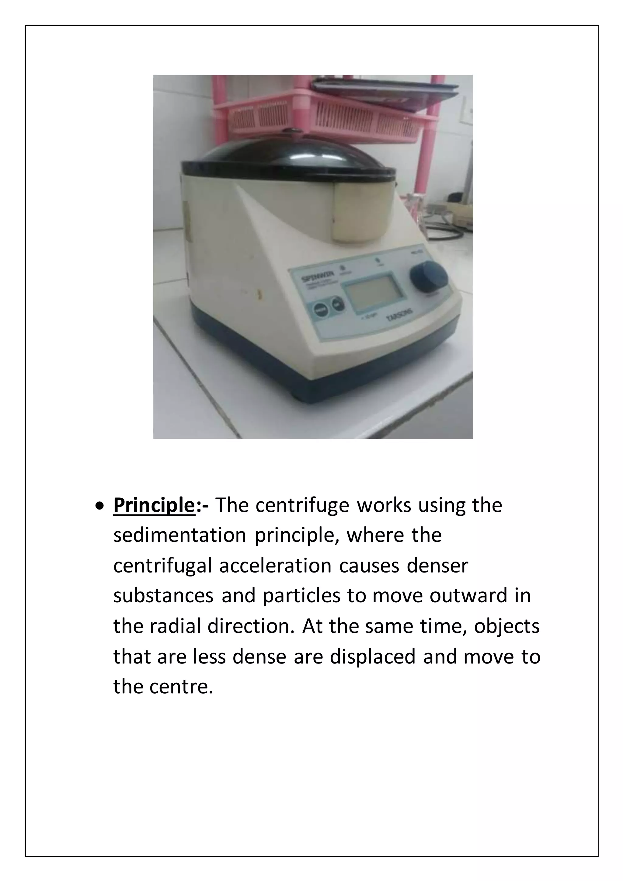  Principle:- The centrifuge works using the
sedimentation principle, where the
centrifugal acceleration causes denser
substances and particles to move outward in
the radial direction. At the same time, objects
that are less dense are displaced and move to
the centre.
 