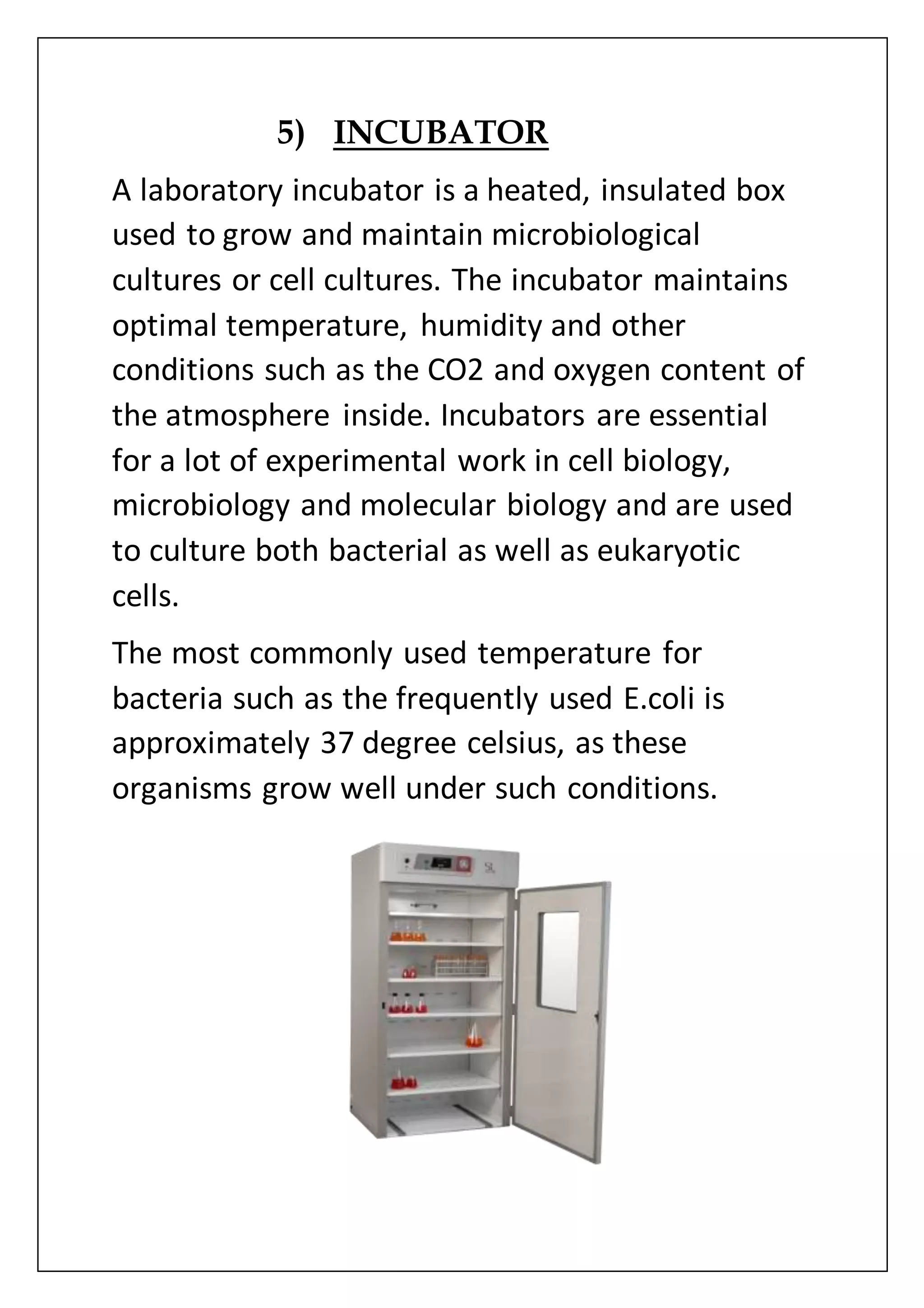 5) INCUBATOR
A laboratory incubator is a heated, insulated box
used to grow and maintain microbiological
cultures or cell cultures. The incubator maintains
optimal temperature, humidity and other
conditions such as the CO2 and oxygen content of
the atmosphere inside. Incubators are essential
for a lot of experimental work in cell biology,
microbiology and molecular biology and are used
to culture both bacterial as well as eukaryotic
cells.
The most commonly used temperature for
bacteria such as the frequently used E.coli is
approximately 37 degree celsius, as these
organisms grow well under such conditions.
 
