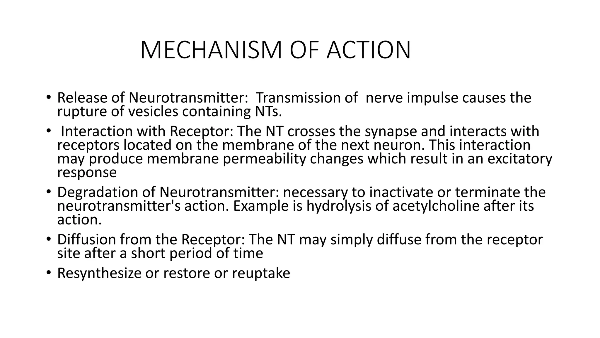 MECHANISM OF ACTION
• Release of Neurotransmitter: Transmission of nerve impulse causes the
rupture of vesicles containing NTs.
• Interaction with Receptor: The NT crosses the synapse and interacts with
receptors located on the membrane of the next neuron. This interaction
may produce membrane permeability changes which result in an excitatory
response
• Degradation of Neurotransmitter: necessary to inactivate or terminate the
neurotransmitter's action. Example is hydrolysis of acetylcholine after its
action.
• Diffusion from the Receptor: The NT may simply diffuse from the receptor
site after a short period of time
• Resynthesize or restore or reuptake
 