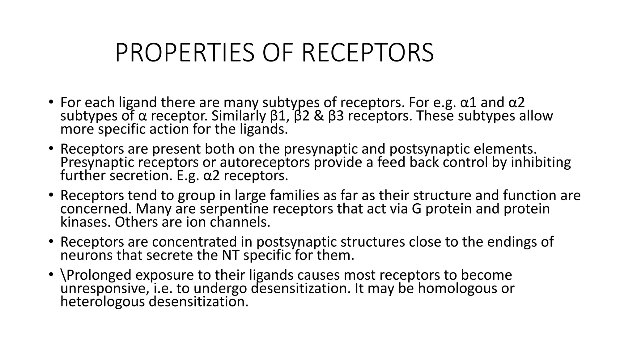 PROPERTIES OF RECEPTORS
• For each ligand there are many subtypes of receptors. For e.g. α1 and α2
subtypes of α receptor. Similarly β1, β2 & β3 receptors. These subtypes allow
more specific action for the ligands.
• Receptors are present both on the presynaptic and postsynaptic elements.
Presynaptic receptors or autoreceptors provide a feed back control by inhibiting
further secretion. E.g. α2 receptors.
• Receptors tend to group in large families as far as their structure and function are
concerned. Many are serpentine receptors that act via G protein and protein
kinases. Others are ion channels.
• Receptors are concentrated in postsynaptic structures close to the endings of
neurons that secrete the NT specific for them.
• Prolonged exposure to their ligands causes most receptors to become
unresponsive, i.e. to undergo desensitization. It may be homologous or
heterologous desensitization.
 