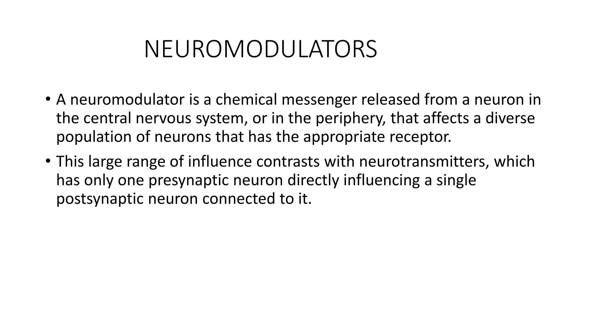 NEUROMODULATORS
• A neuromodulator is a chemical messenger released from a neuron in
the central nervous system, or in the periphery, that affects a diverse
population of neurons that has the appropriate receptor.
• This large range of influence contrasts with neurotransmitters, which
has only one presynaptic neuron directly influencing a single
postsynaptic neuron connected to it.
 