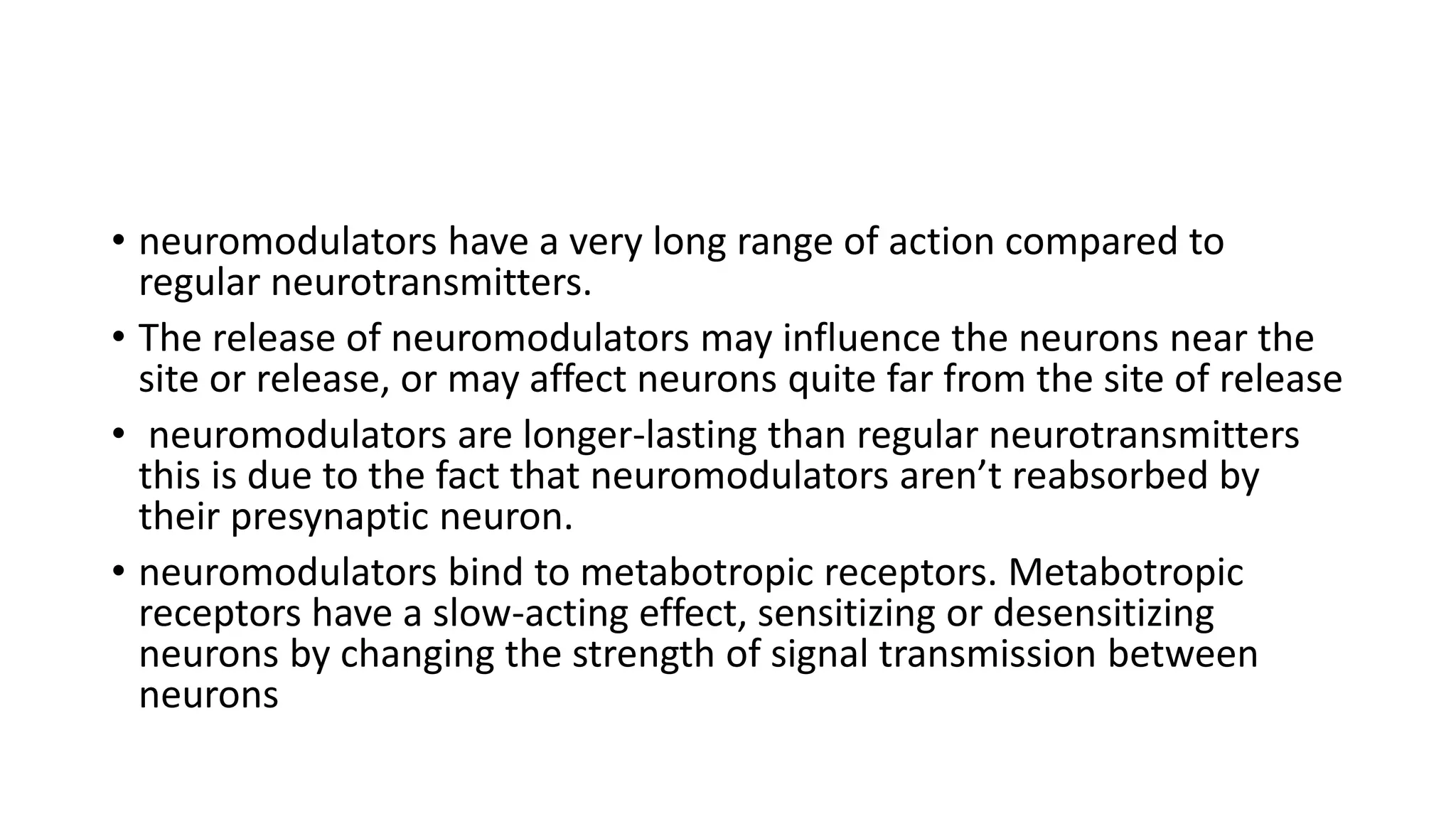 • neuromodulators have a very long range of action compared to
regular neurotransmitters.
• The release of neuromodulators may influence the neurons near the
site or release, or may affect neurons quite far from the site of release
• neuromodulators are longer-lasting than regular neurotransmitters
this is due to the fact that neuromodulators aren’t reabsorbed by
their presynaptic neuron.
• neuromodulators bind to metabotropic receptors. Metabotropic
receptors have a slow-acting effect, sensitizing or desensitizing
neurons by changing the strength of signal transmission between
neurons
 