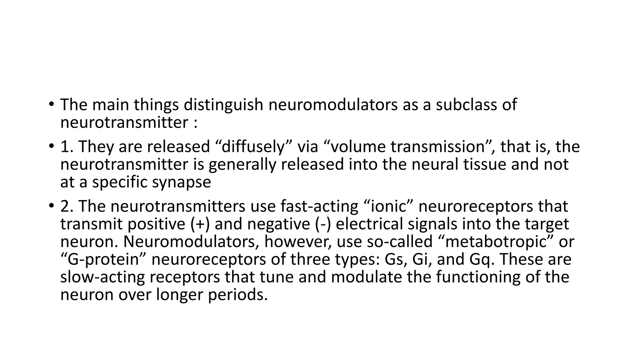 • The main things distinguish neuromodulators as a subclass of
neurotransmitter :
• 1. They are released “diffusely” via “volume transmission”, that is, the
neurotransmitter is generally released into the neural tissue and not
at a specific synapse
• 2. The neurotransmitters use fast-acting “ionic” neuroreceptors that
transmit positive (+) and negative (-) electrical signals into the target
neuron. Neuromodulators, however, use so-called “metabotropic” or
“G-protein” neuroreceptors of three types: Gs, Gi, and Gq. These are
slow-acting receptors that tune and modulate the functioning of the
neuron over longer periods.
 