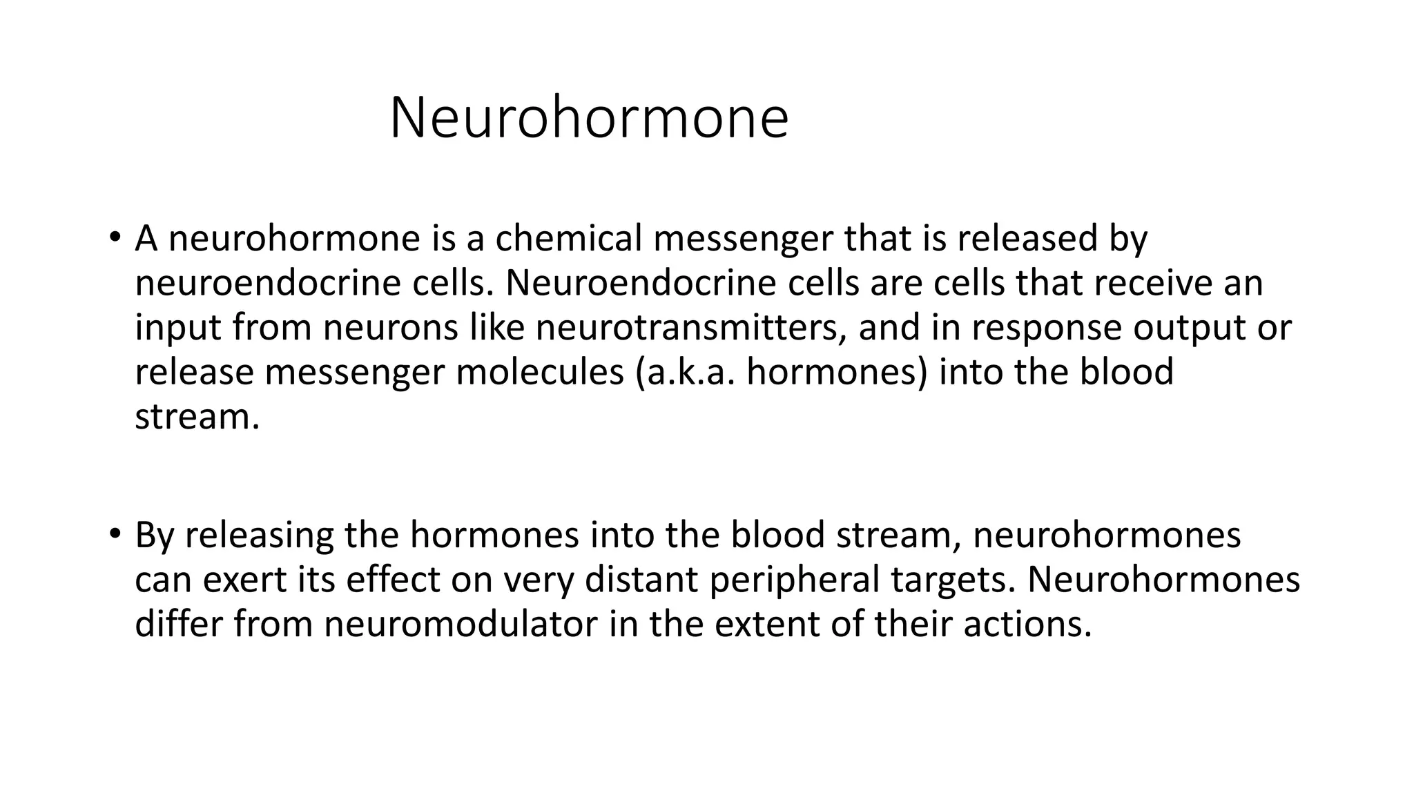 Neurohormone
• A neurohormone is a chemical messenger that is released by
neuroendocrine cells. Neuroendocrine cells are cells that receive an
input from neurons like neurotransmitters, and in response output or
release messenger molecules (a.k.a. hormones) into the blood
stream.
• By releasing the hormones into the blood stream, neurohormones
can exert its effect on very distant peripheral targets. Neurohormones
differ from neuromodulator in the extent of their actions.
 