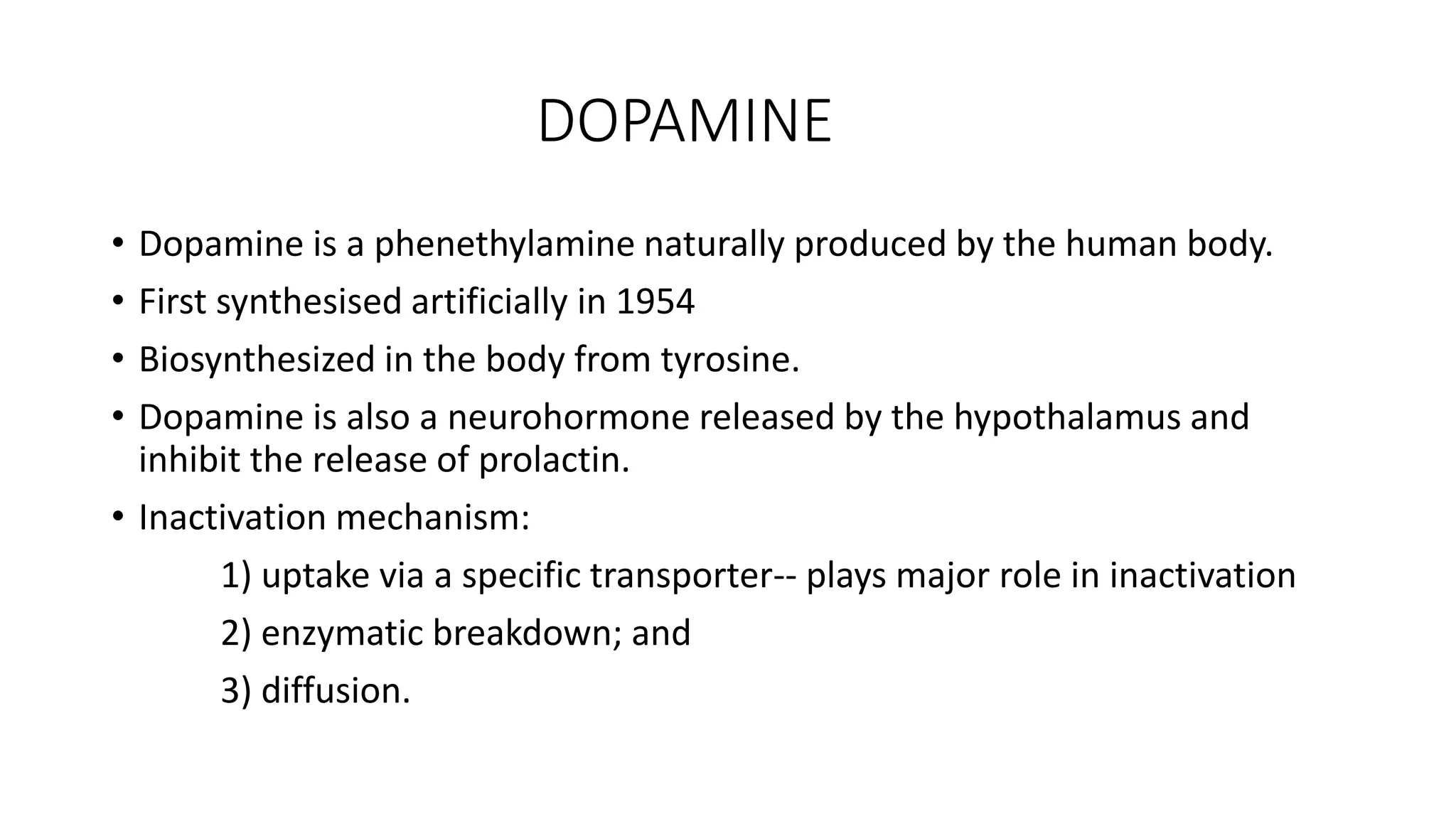 DOPAMINE
• Dopamine is a phenethylamine naturally produced by the human body.
• First synthesised artificially in 1954
• Biosynthesized in the body from tyrosine.
• Dopamine is also a neurohormone released by the hypothalamus and
inhibit the release of prolactin.
• Inactivation mechanism:
1) uptake via a specific transporter-- plays major role in inactivation
2) enzymatic breakdown; and
3) diffusion.
 