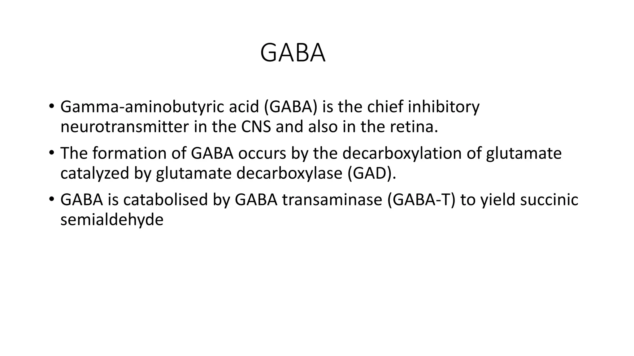 GABA
• Gamma-aminobutyric acid (GABA) is the chief inhibitory
neurotransmitter in the CNS and also in the retina.
• The formation of GABA occurs by the decarboxylation of glutamate
catalyzed by glutamate decarboxylase (GAD).
• GABA is catabolised by GABA transaminase (GABA-T) to yield succinic
semialdehyde
 