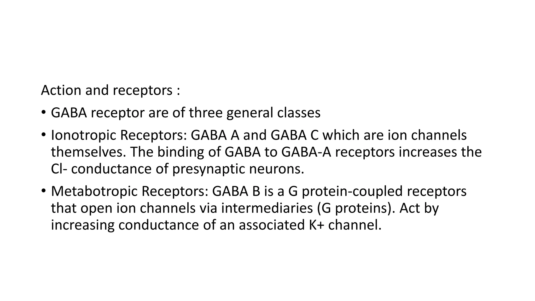 Action and receptors :
• GABA receptor are of three general classes
• Ionotropic Receptors: GABA A and GABA C which are ion channels
themselves. The binding of GABA to GABA-A receptors increases the
Cl- conductance of presynaptic neurons.
• Metabotropic Receptors: GABA B is a G protein-coupled receptors
that open ion channels via intermediaries (G proteins). Act by
increasing conductance of an associated K+ channel.
 