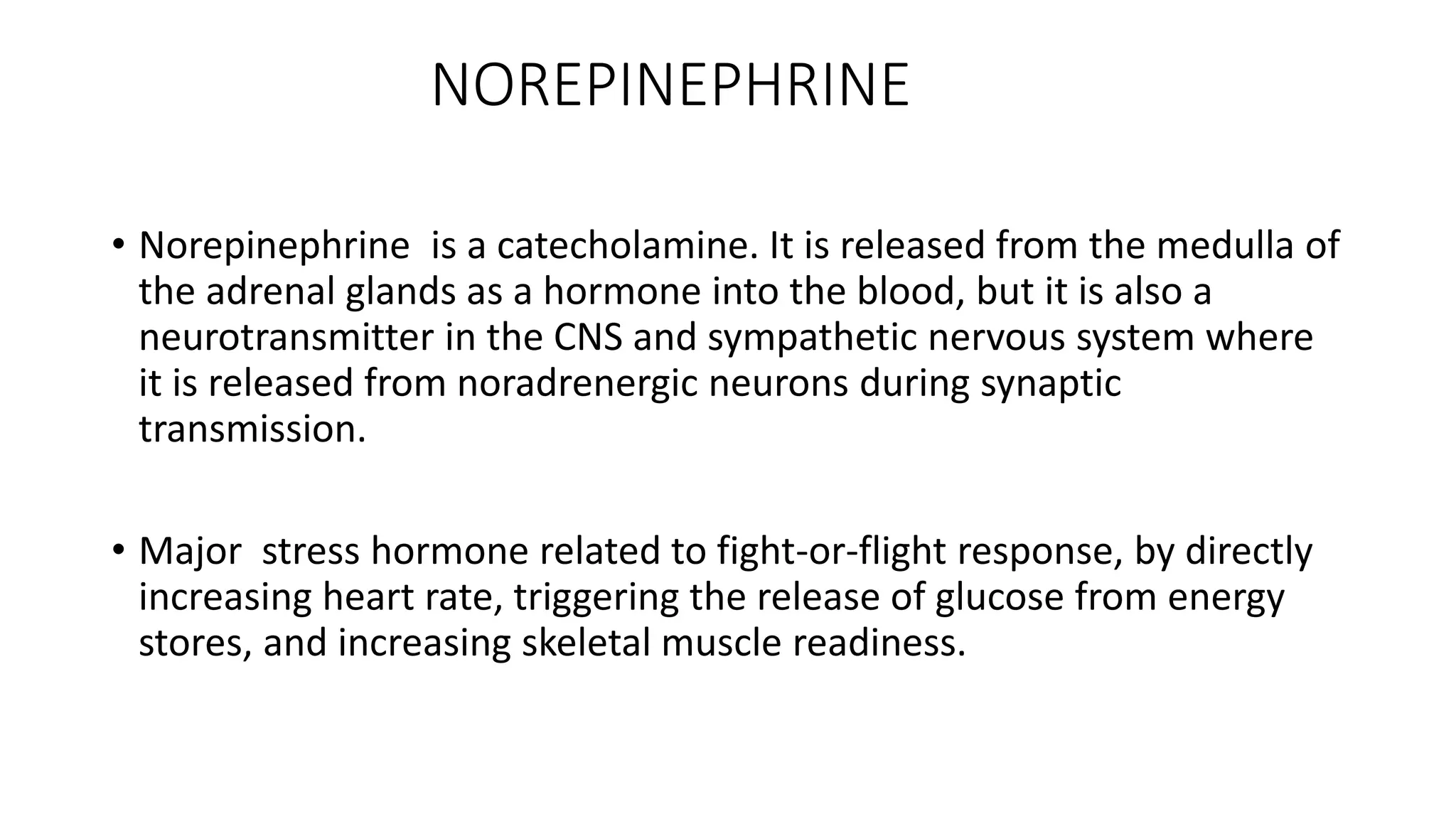 NOREPINEPHRINE
• Norepinephrine is a catecholamine. It is released from the medulla of
the adrenal glands as a hormone into the blood, but it is also a
neurotransmitter in the CNS and sympathetic nervous system where
it is released from noradrenergic neurons during synaptic
transmission.
• Major stress hormone related to fight-or-flight response, by directly
increasing heart rate, triggering the release of glucose from energy
stores, and increasing skeletal muscle readiness.
 
