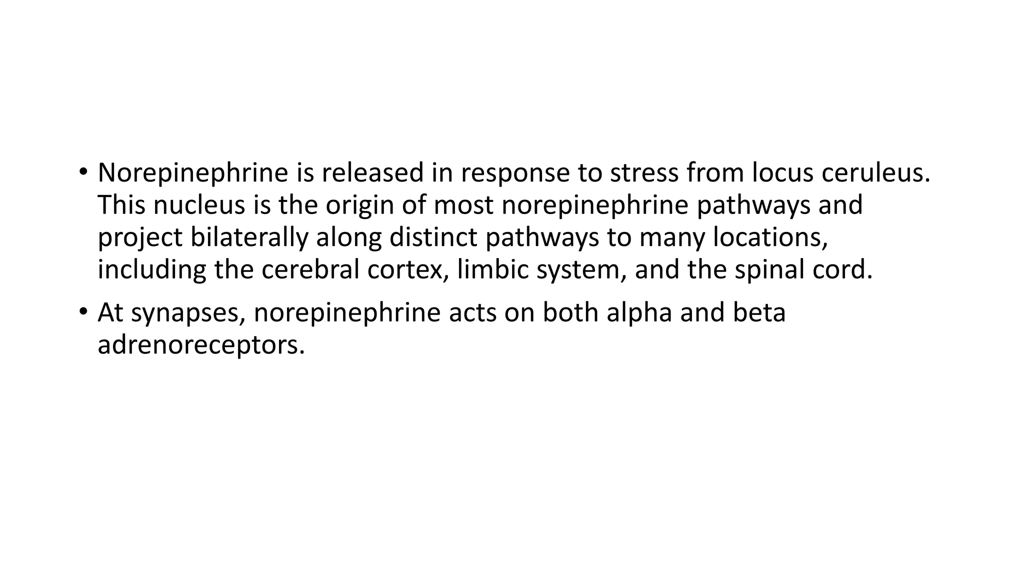 • Norepinephrine is released in response to stress from locus ceruleus.
This nucleus is the origin of most norepinephrine pathways and
project bilaterally along distinct pathways to many locations,
including the cerebral cortex, limbic system, and the spinal cord.
• At synapses, norepinephrine acts on both alpha and beta
adrenoreceptors.
 