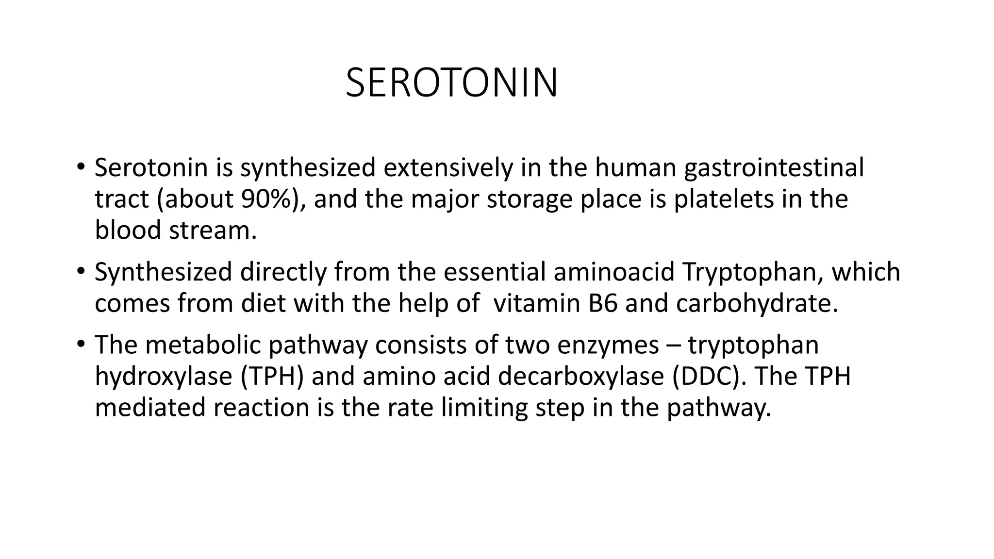 SEROTONIN
• Serotonin is synthesized extensively in the human gastrointestinal
tract (about 90%), and the major storage place is platelets in the
blood stream.
• Synthesized directly from the essential aminoacid Tryptophan, which
comes from diet with the help of vitamin B6 and carbohydrate.
• The metabolic pathway consists of two enzymes – tryptophan
hydroxylase (TPH) and amino acid decarboxylase (DDC). The TPH
mediated reaction is the rate limiting step in the pathway.
 
