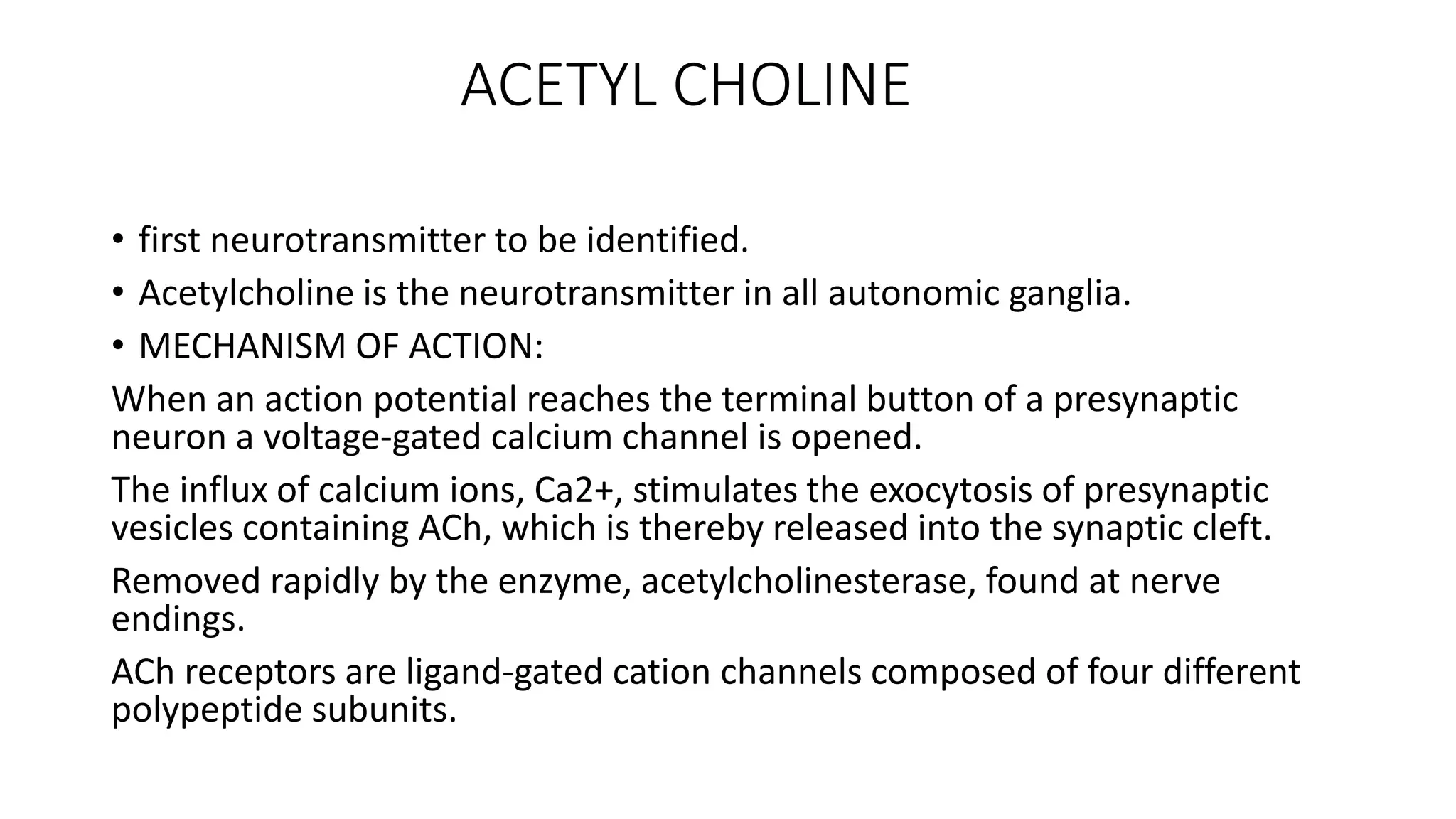 ACETYL CHOLINE
• first neurotransmitter to be identified.
• Acetylcholine is the neurotransmitter in all autonomic ganglia.
• MECHANISM OF ACTION:
When an action potential reaches the terminal button of a presynaptic
neuron a voltage-gated calcium channel is opened.
The influx of calcium ions, Ca2+, stimulates the exocytosis of presynaptic
vesicles containing ACh, which is thereby released into the synaptic cleft.
Removed rapidly by the enzyme, acetylcholinesterase, found at nerve
endings.
ACh receptors are ligand-gated cation channels composed of four different
polypeptide subunits.
 