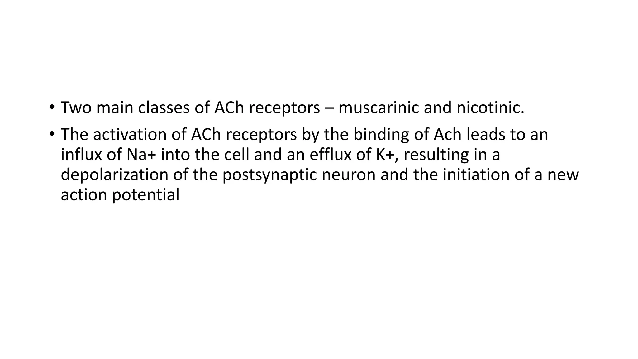 • Two main classes of ACh receptors – muscarinic and nicotinic.
• The activation of ACh receptors by the binding of Ach leads to an
influx of Na+ into the cell and an efflux of K+, resulting in a
depolarization of the postsynaptic neuron and the initiation of a new
action potential
 