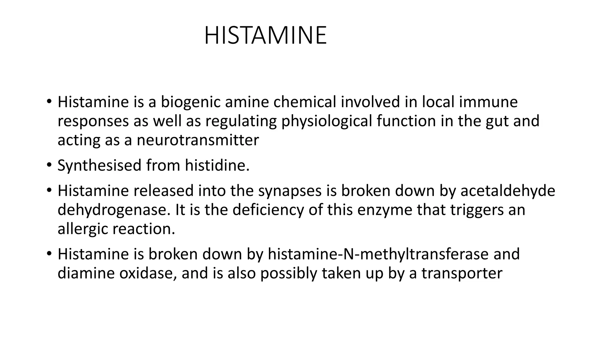 HISTAMINE
• Histamine is a biogenic amine chemical involved in local immune
responses as well as regulating physiological function in the gut and
acting as a neurotransmitter
• Synthesised from histidine.
• Histamine released into the synapses is broken down by acetaldehyde
dehydrogenase. It is the deficiency of this enzyme that triggers an
allergic reaction.
• Histamine is broken down by histamine-N-methyltransferase and
diamine oxidase, and is also possibly taken up by a transporter
 