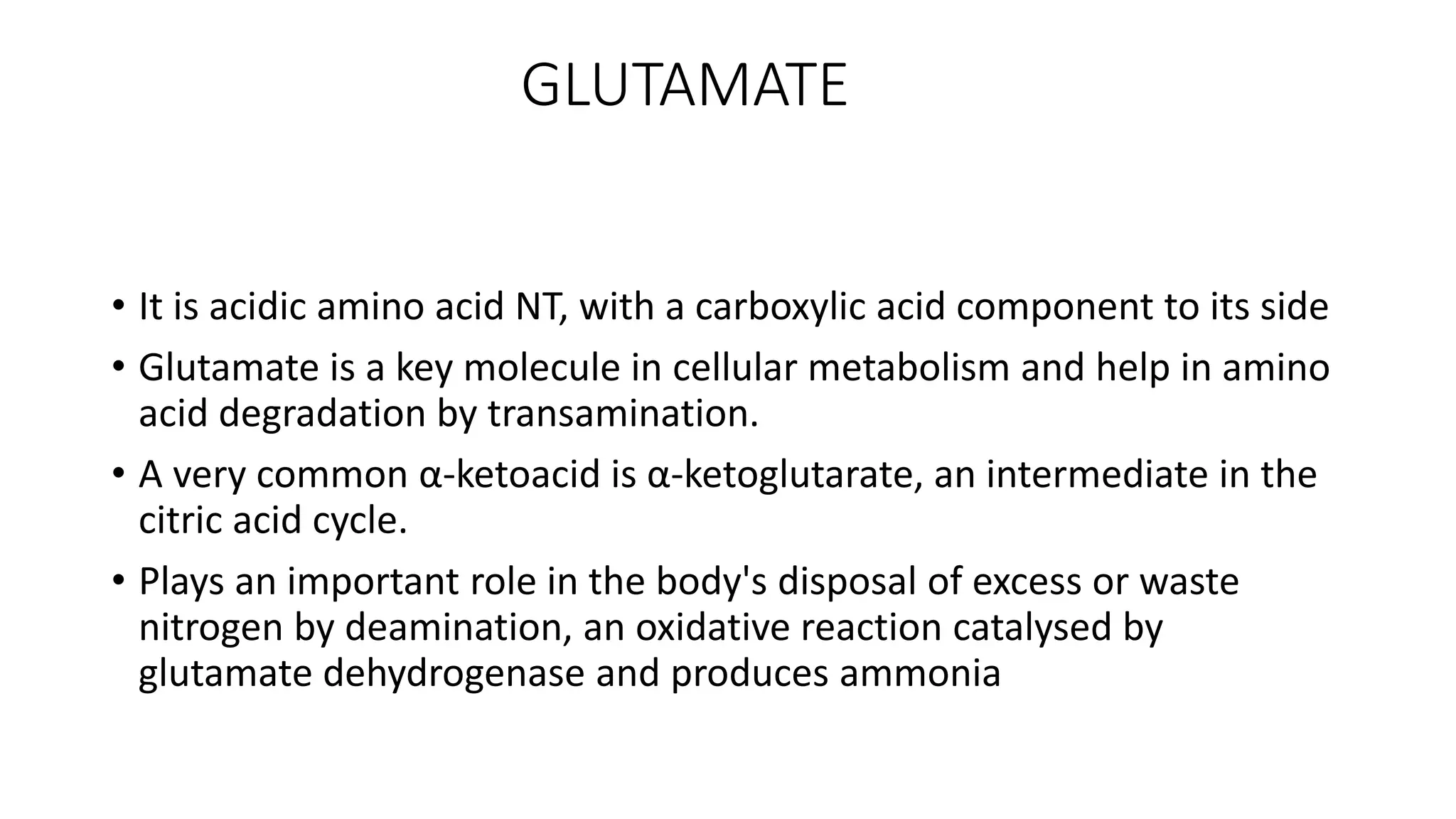 GLUTAMATE
• It is acidic amino acid NT, with a carboxylic acid component to its side
• Glutamate is a key molecule in cellular metabolism and help in amino
acid degradation by transamination.
• A very common α-ketoacid is α-ketoglutarate, an intermediate in the
citric acid cycle.
• Plays an important role in the body's disposal of excess or waste
nitrogen by deamination, an oxidative reaction catalysed by
glutamate dehydrogenase and produces ammonia
 