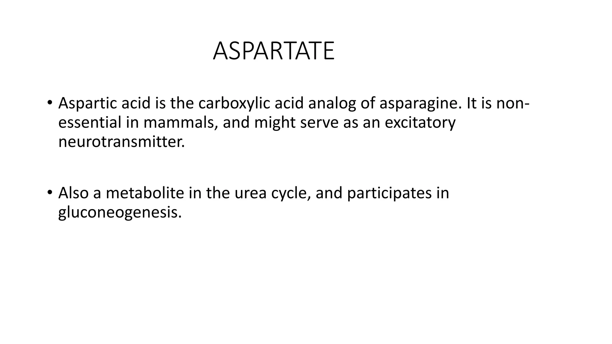 ASPARTATE
• Aspartic acid is the carboxylic acid analog of asparagine. It is non-
essential in mammals, and might serve as an excitatory
neurotransmitter.
• Also a metabolite in the urea cycle, and participates in
gluconeogenesis.
 
