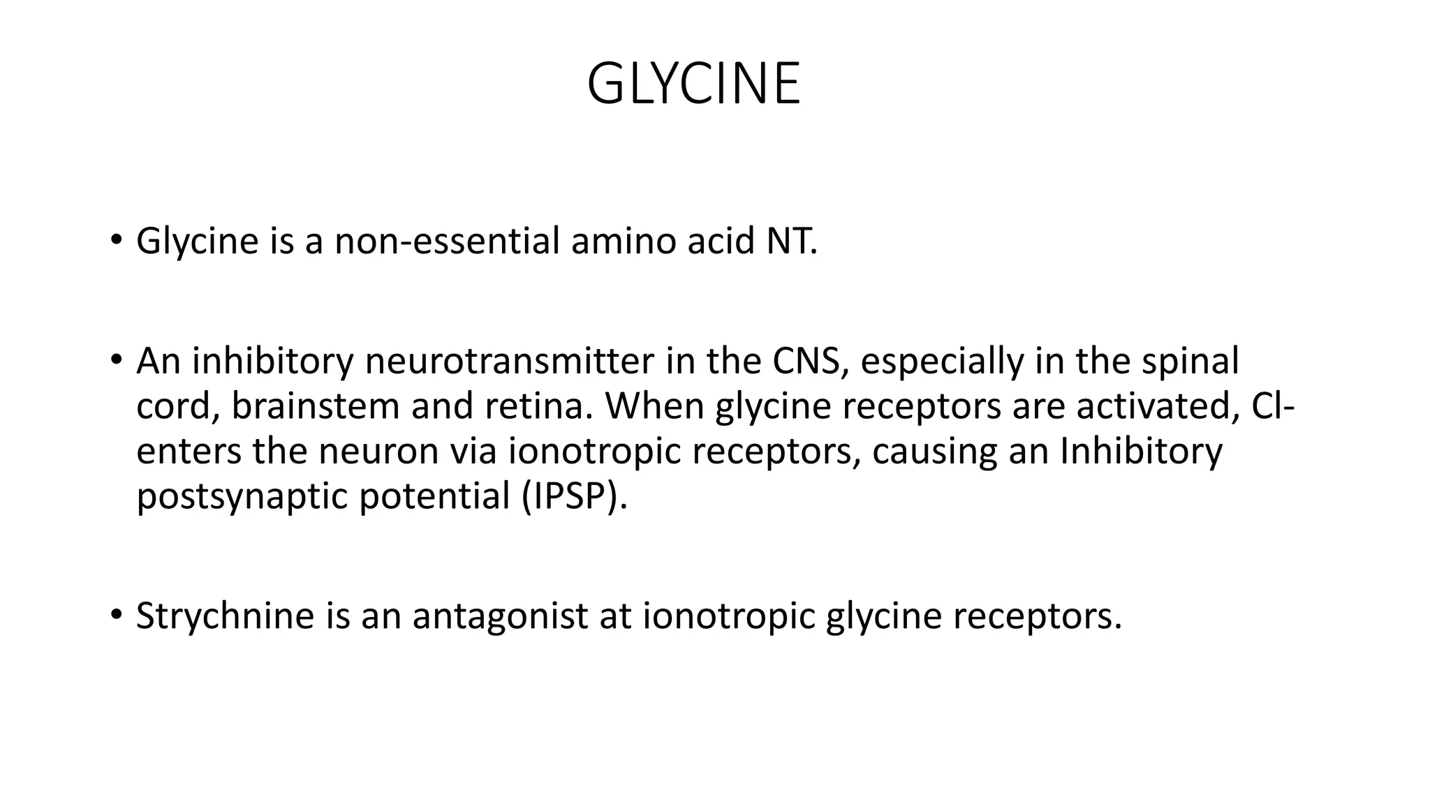 GLYCINE
• Glycine is a non-essential amino acid NT.
• An inhibitory neurotransmitter in the CNS, especially in the spinal
cord, brainstem and retina. When glycine receptors are activated, Cl-
enters the neuron via ionotropic receptors, causing an Inhibitory
postsynaptic potential (IPSP).
• Strychnine is an antagonist at ionotropic glycine receptors.
 