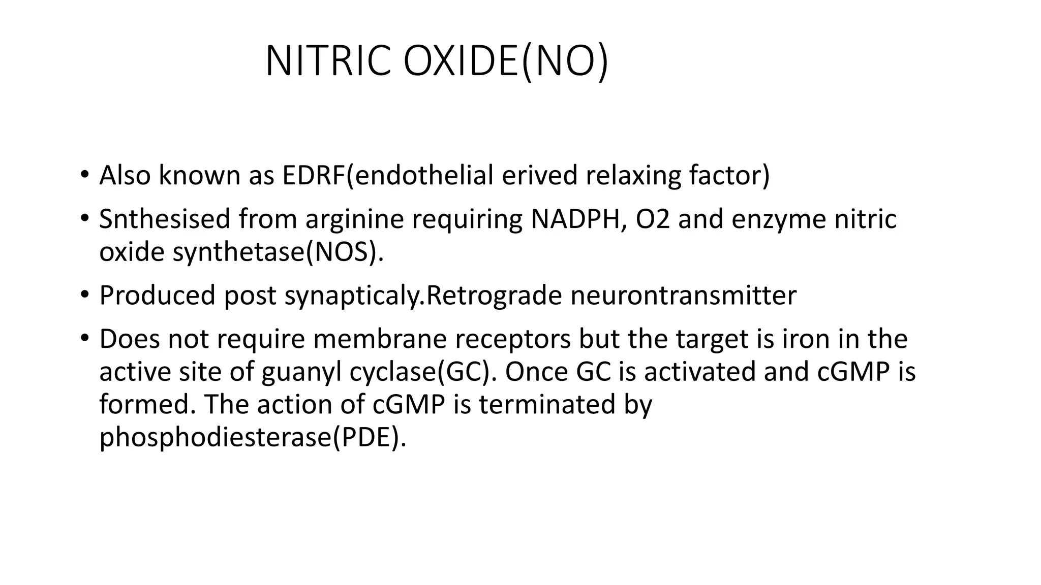 NITRIC OXIDE(NO)
• Also known as EDRF(endothelial erived relaxing factor)
• Snthesised from arginine requiring NADPH, O2 and enzyme nitric
oxide synthetase(NOS).
• Produced post synapticaly.Retrograde neurontransmitter
• Does not require membrane receptors but the target is iron in the
active site of guanyl cyclase(GC). Once GC is activated and cGMP is
formed. The action of cGMP is terminated by
phosphodiesterase(PDE).
 