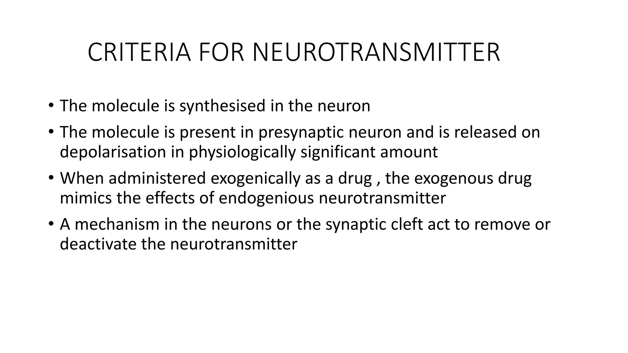 CRITERIA FOR NEUROTRANSMITTER
• The molecule is synthesised in the neuron
• The molecule is present in presynaptic neuron and is released on
depolarisation in physiologically significant amount
• When administered exogenically as a drug , the exogenous drug
mimics the effects of endogenious neurotransmitter
• A mechanism in the neurons or the synaptic cleft act to remove or
deactivate the neurotransmitter
 
