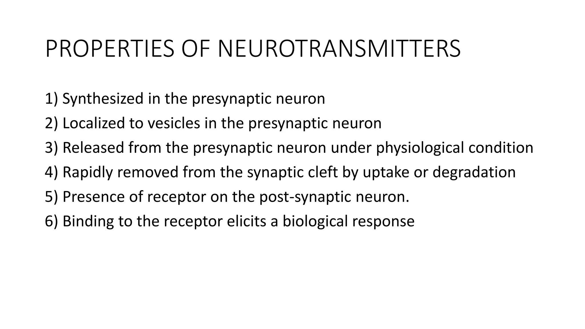 PROPERTIES OF NEUROTRANSMITTERS
1) Synthesized in the presynaptic neuron
2) Localized to vesicles in the presynaptic neuron
3) Released from the presynaptic neuron under physiological condition
4) Rapidly removed from the synaptic cleft by uptake or degradation
5) Presence of receptor on the post-synaptic neuron.
6) Binding to the receptor elicits a biological response
 