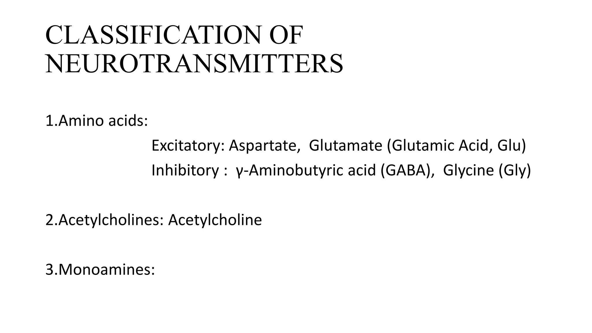 CLASSIFICATION OF
NEUROTRANSMITTERS
• Amino acids:
1.Amino acids:
Excitatory: Aspartate, Glutamate (Glutamic Acid, Glu)
Inhibitory : γ-Aminobutyric acid (GABA), Glycine (Gly)
2.Acetylcholines: Acetylcholine
3.Monoamines:
 
