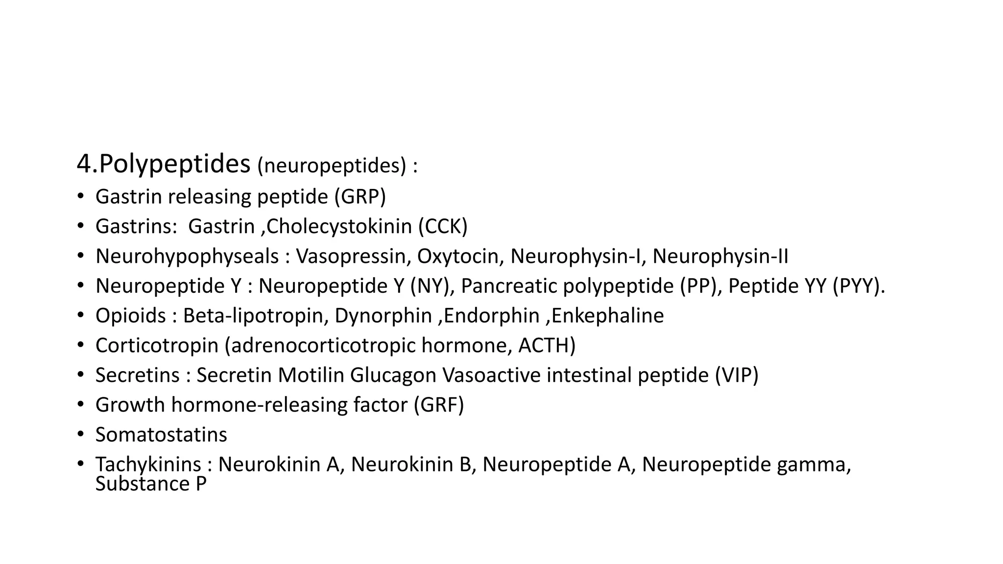 4.Polypeptides (neuropeptides) :
• Gastrin releasing peptide (GRP)
• Gastrins: Gastrin ,Cholecystokinin (CCK)
• Neurohypophyseals : Vasopressin, Oxytocin, Neurophysin-I, Neurophysin-II
• Neuropeptide Y : Neuropeptide Y (NY), Pancreatic polypeptide (PP), Peptide YY (PYY).
• Opioids : Beta-lipotropin, Dynorphin ,Endorphin ,Enkephaline
• Corticotropin (adrenocorticotropic hormone, ACTH)
• Secretins : Secretin Motilin Glucagon Vasoactive intestinal peptide (VIP)
• Growth hormone-releasing factor (GRF)
• Somatostatins
• Tachykinins : Neurokinin A, Neurokinin B, Neuropeptide A, Neuropeptide gamma,
Substance P
 