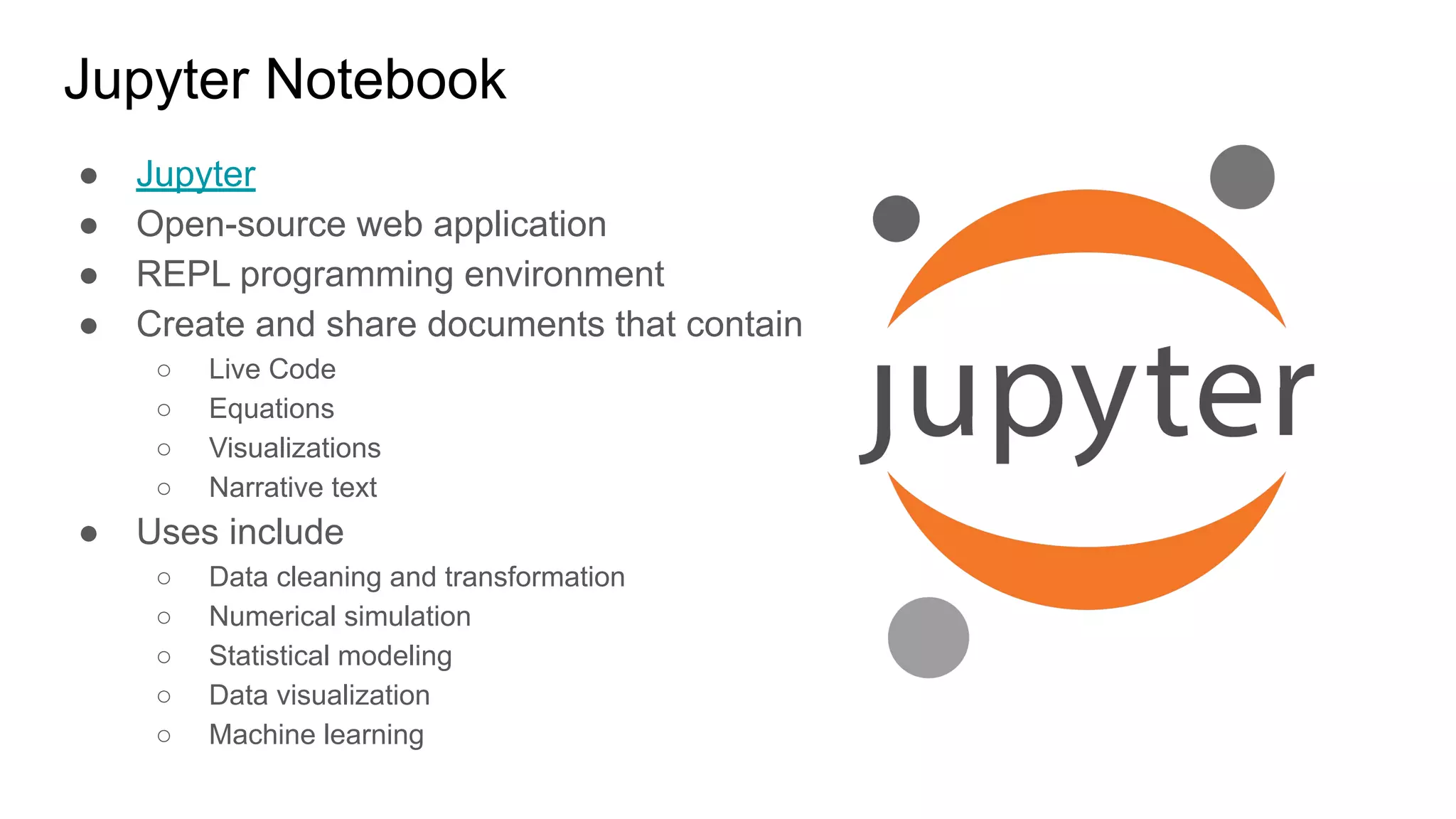 Jupyter Notebook
● Jupyter
● Open-source web application
● REPL programming environment
● Create and share documents that contain
○ Live Code
○ Equations
○ Visualizations
○ Narrative text
● Uses include
○ Data cleaning and transformation
○ Numerical simulation
○ Statistical modeling
○ Data visualization
○ Machine learning
 
