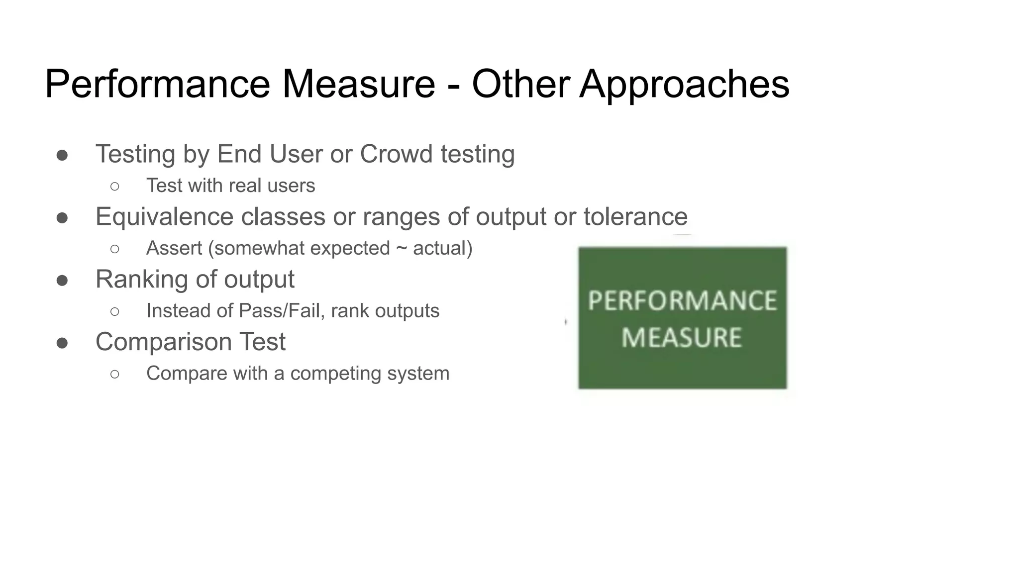 Performance Measure - Other Approaches
● Testing by End User or Crowd testing
○ Test with real users
● Equivalence classes or ranges of output or tolerance
○ Assert (somewhat expected ~ actual)
● Ranking of output
○ Instead of Pass/Fail, rank outputs
● Comparison Test
○ Compare with a competing system
 