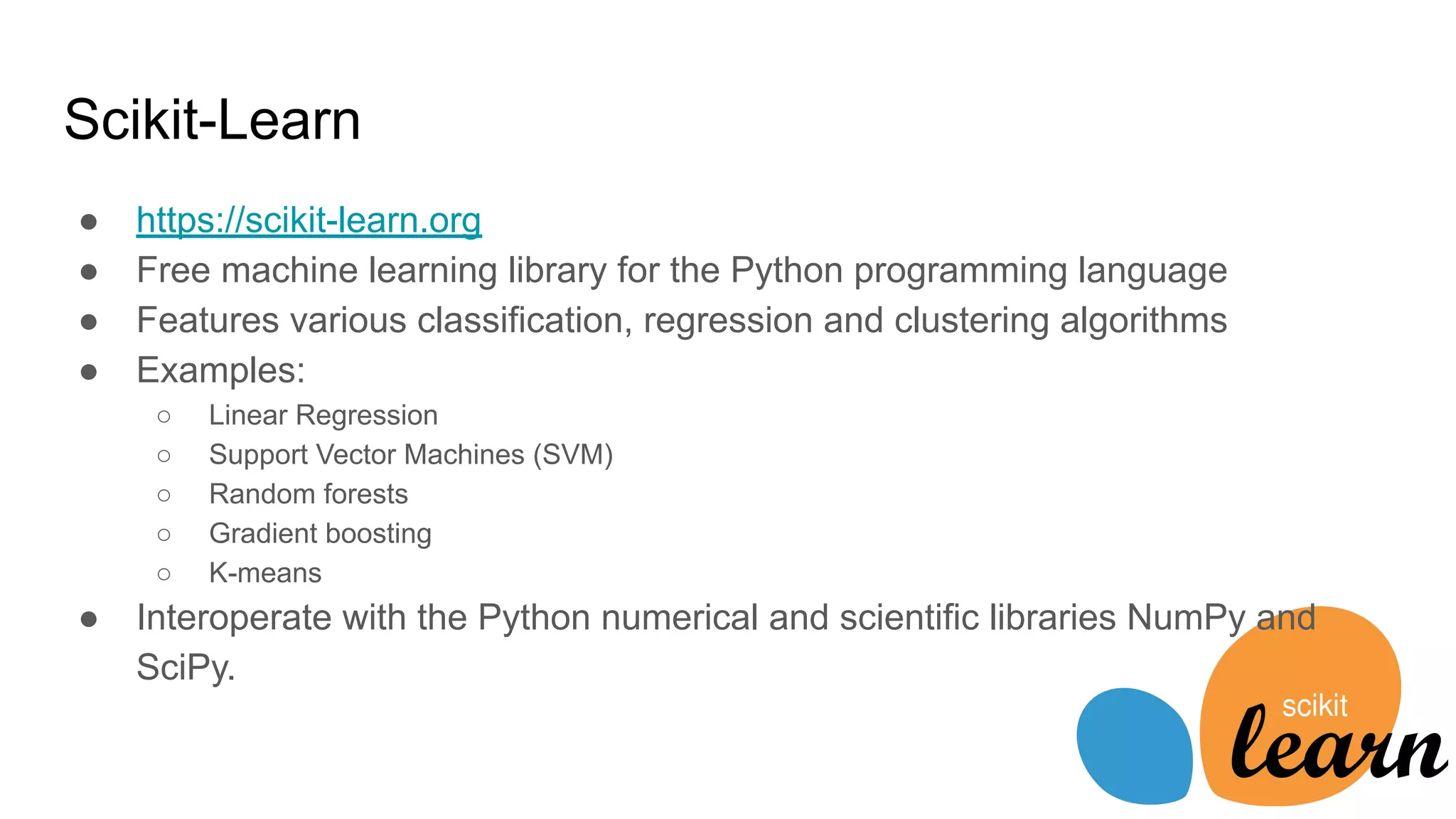 Scikit-Learn
● https://scikit-learn.org
● Free machine learning library for the Python programming language
● Features various classification, regression and clustering algorithms
● Examples:
○ Linear Regression
○ Support Vector Machines (SVM)
○ Random forests
○ Gradient boosting
○ K-means
● Interoperate with the Python numerical and scientific libraries NumPy and
SciPy.
 