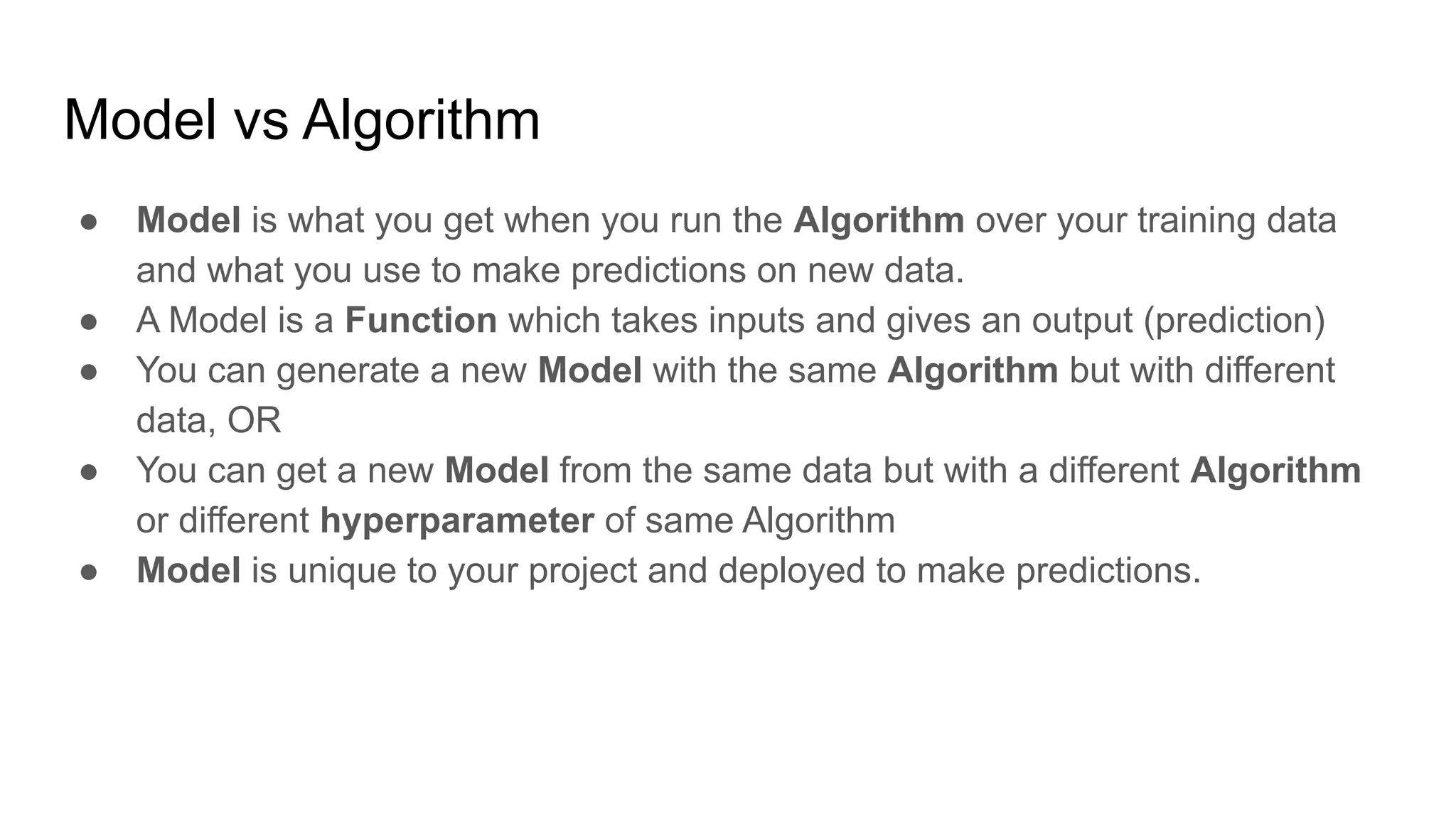 Model vs Algorithm
● Model is what you get when you run the Algorithm over your training data
and what you use to make predictions on new data.
● A Model is a Function which takes inputs and gives an output (prediction)
● You can generate a new Model with the same Algorithm but with different
data, OR
● You can get a new Model from the same data but with a different Algorithm
or different hyperparameter of same Algorithm
● Model is unique to your project and deployed to make predictions.
 