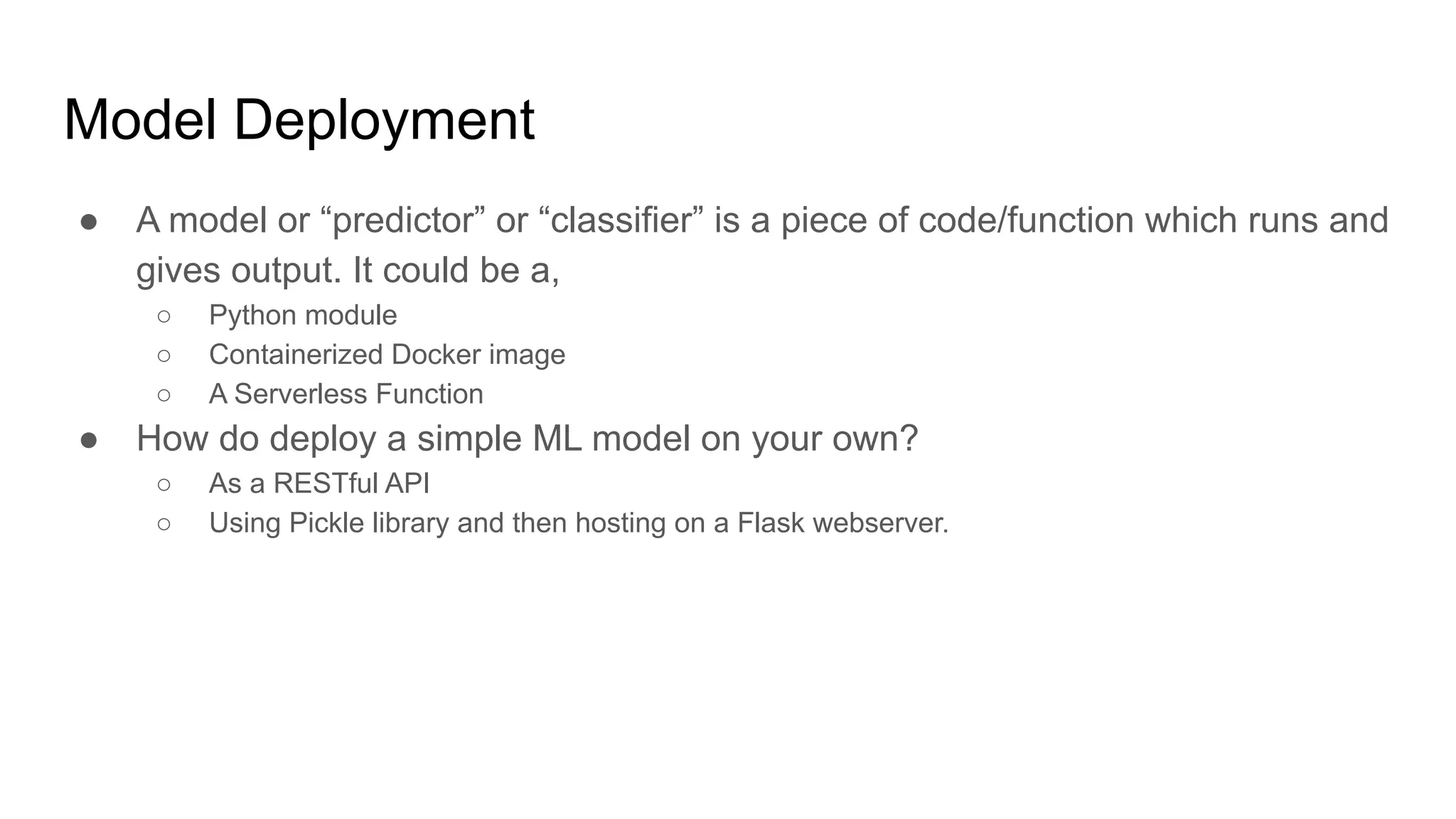 Model Deployment
● A model or “predictor” or “classifier” is a piece of code/function which runs and
gives output. It could be a,
○ Python module
○ Containerized Docker image
○ A Serverless Function
● How do deploy a simple ML model on your own?
○ As a RESTful API
○ Using Pickle library and then hosting on a Flask webserver.
 