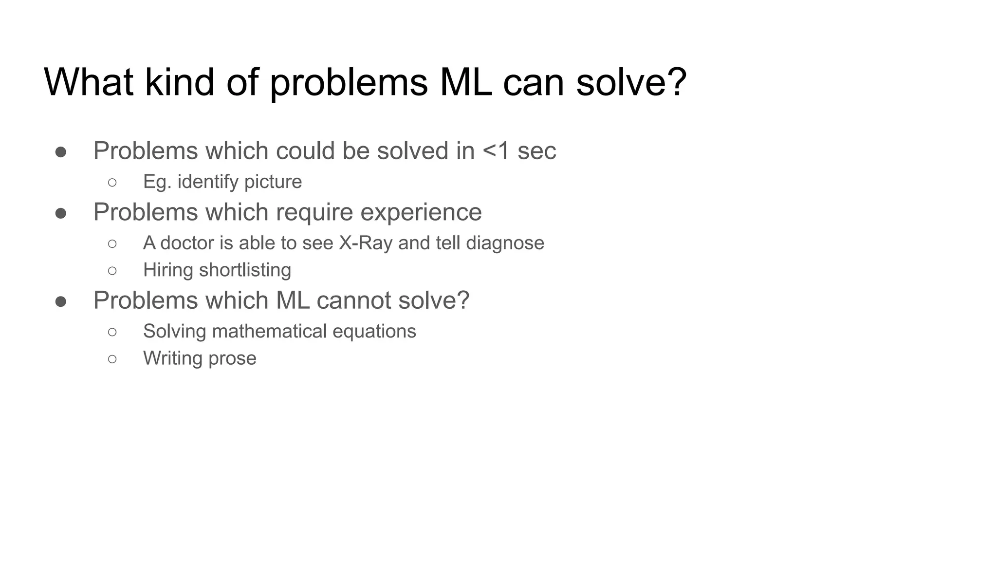 What kind of problems ML can solve?
● Problems which could be solved in &lt;1 sec
○ Eg. identify picture
● Problems which require experience
○ A doctor is able to see X-Ray and tell diagnose
○ Hiring shortlisting
● Problems which ML cannot solve?
○ Solving mathematical equations
○ Writing prose
 