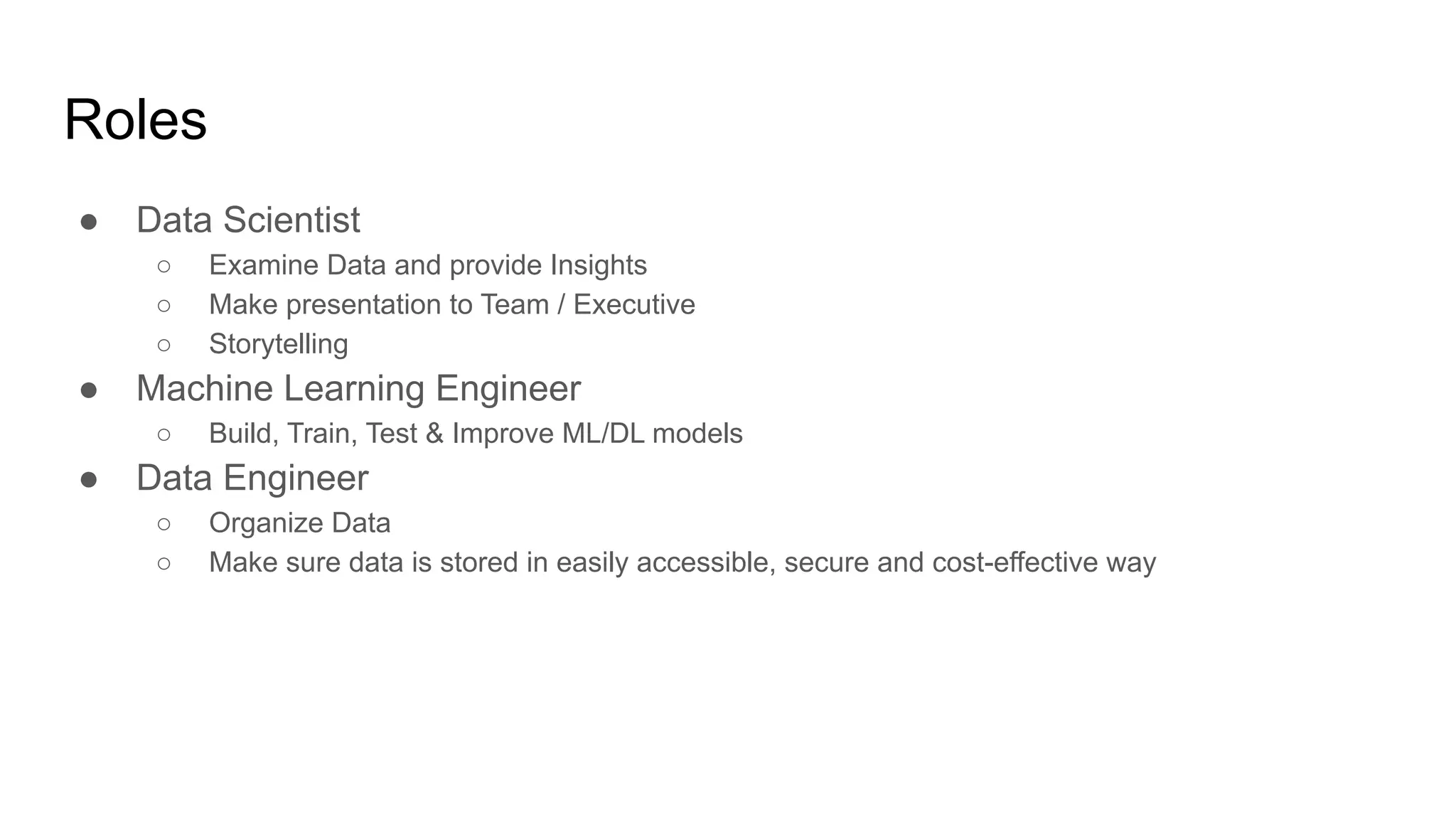 Roles
● Data Scientist
○ Examine Data and provide Insights
○ Make presentation to Team / Executive
○ Storytelling
● Machine Learning Engineer
○ Build, Train, Test &amp; Improve ML/DL models
● Data Engineer
○ Organize Data
○ Make sure data is stored in easily accessible, secure and cost-effective way
 