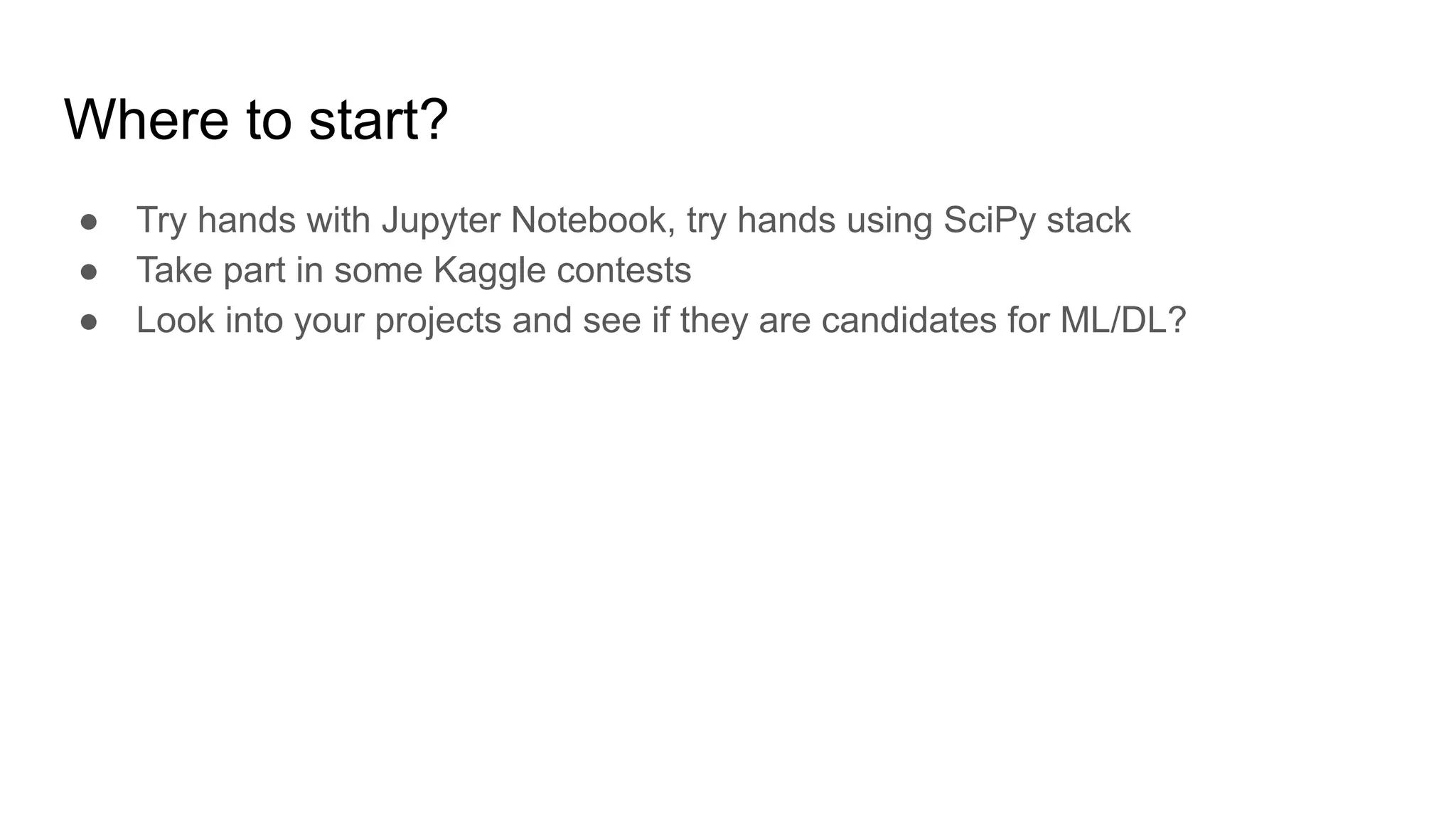 Where to start?
● Try hands with Jupyter Notebook, try hands using SciPy stack
● Take part in some Kaggle contests
● Look into your projects and see if they are candidates for ML/DL?
 