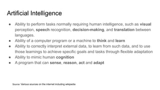 Artificial Intelligence
● Ability to perform tasks normally requiring human intelligence, such as visual
perception, speech recognition, decision-making, and translation between
languages.
● Ability of a computer program or a machine to think and learn
● Ability to correctly interpret external data, to learn from such data, and to use
those learnings to achieve specific goals and tasks through flexible adaptation
● Ability to mimic human cognition
● A program that can sense, reason, act and adapt
Source: Various sources on the internet including wikipedia
 