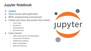 Jupyter Notebook
● Jupyter
● Open-source web application
● REPL programming environment
● Create and share documents that contain
○ Live Code
○ Equations
○ Visualizations
○ Narrative text
● Uses include
○ Data cleaning and transformation
○ Numerical simulation
○ Statistical modeling
○ Data visualization
○ Machine learning
 