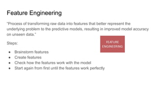 Feature Engineering
“Process of transforming raw data into features that better represent the
underlying problem to the predictive models, resulting in improved model accuracy
on unseen data.”
Steps:
● Brainstorm features
● Create features
● Check how the features work with the model
● Start again from first until the features work perfectly
 